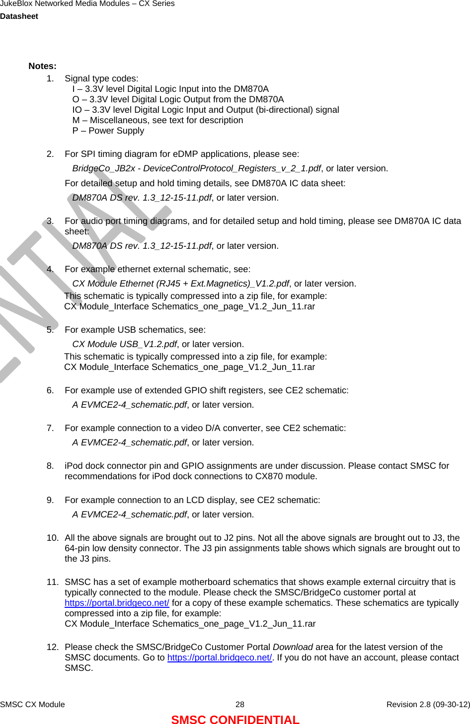 JukeBlox Networked Media Modules – CX Series  Datasheet    SMSC CX Module  28    Revision 2.8 (09-30-12) SMSC CONFIDENTIAL  Notes: 1.  Signal type codes: I – 3.3V level Digital Logic Input into the DM870A O – 3.3V level Digital Logic Output from the DM870A IO – 3.3V level Digital Logic Input and Output (bi-directional) signal M – Miscellaneous, see text for description P – Power Supply  2.  For SPI timing diagram for eDMP applications, please see: BridgeCo_JB2x - DeviceControlProtocol_Registers_v_2_1.pdf, or later version. For detailed setup and hold timing details, see DM870A IC data sheet: DM870A DS rev. 1.3_12-15-11.pdf, or later version.  3.  For audio port timing diagrams, and for detailed setup and hold timing, please see DM870A IC data sheet: DM870A DS rev. 1.3_12-15-11.pdf, or later version.  4.  For example ethernet external schematic, see:  CX Module Ethernet (RJ45 + Ext.Magnetics)_V1.2.pdf, or later version. This schematic is typically compressed into a zip file, for example: CX Module_Interface Schematics_one_page_V1.2_Jun_11.rar  5.  For example USB schematics, see: CX Module USB_V1.2.pdf, or later version. This schematic is typically compressed into a zip file, for example: CX Module_Interface Schematics_one_page_V1.2_Jun_11.rar  6.  For example use of extended GPIO shift registers, see CE2 schematic: A EVMCE2-4_schematic.pdf, or later version.  7.  For example connection to a video D/A converter, see CE2 schematic: A EVMCE2-4_schematic.pdf, or later version.  8.  iPod dock connector pin and GPIO assignments are under discussion. Please contact SMSC for recommendations for iPod dock connections to CX870 module.  9.  For example connection to an LCD display, see CE2 schematic: A EVMCE2-4_schematic.pdf, or later version.  10.  All the above signals are brought out to J2 pins. Not all the above signals are brought out to J3, the 64-pin low density connector. The J3 pin assignments table shows which signals are brought out to the J3 pins.  11.  SMSC has a set of example motherboard schematics that shows example external circuitry that is typically connected to the module. Please check the SMSC/BridgeCo customer portal at https://portal.bridgeco.net/ for a copy of these example schematics. These schematics are typically compressed into a zip file, for example: CX Module_Interface Schematics_one_page_V1.2_Jun_11.rar  12.  Please check the SMSC/BridgeCo Customer Portal Download area for the latest version of the SMSC documents. Go to https://portal.bridgeco.net/. If you do not have an account, please contact SMSC.  