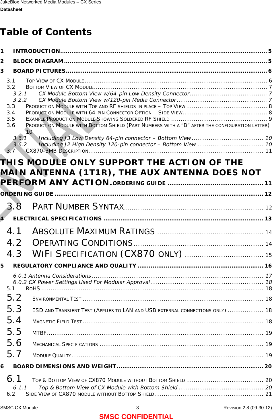 JukeBlox Networked Media Modules – CX Series  Datasheet    SMSC CX Module  3    Revision 2.8 (09-30-12) SMSC CONFIDENTIAL Table of Contents  1 INTRODUCTION..............................................................................................................5 2 BLOCK DIAGRAM............................................................................................................5 3 BOARD PICTURES...........................................................................................................6 3.1 TOP VIEW OF CX MODULE................................................................................................. 6 3.2 BOTTOM VIEW OF CX MODULE............................................................................................ 7 3.2.1 CX Module Bottom View w/64-pin Low Density Connector......................................... 7 3.2.2 CX Module Bottom View w/120-pin Media Connector................................................ 7 3.3 PRODUCTION MODULE WITH TOP AND RF SHIELDS IN PLACE – TOP VIEW ........................................... 8 3.4 PRODUCTION MODULE WITH 64-PIN CONNECTOR OPTION – SIDE VIEW............................................. 8 3.5 EXAMPLE PRODUCTION MODULE SHOWING SOLDERED RF SHIELD ................................................... 9 3.6 PRODUCTION MODULE WITH BOTTOM SHIELD (PART NUMBERS WITH A “B” AFTER THE CONFIGURATION LETTER) 10 3.6.1 Including J3 Low Density 64-pin connector – Bottom View...................................... 10 3.6.2 Including J2 High Density 120-pin connector – Bottom View ................................... 10 3.7 CX870-3MB DESCRIPTION............................................................................................. 11 THIS MODULE ONLY SUPPORT THE ACTION OF THE MAIN ANTENNA (1T1R), THE AUX ANTENNA DOES NOT PERFORM ANY ACTION.ORDERING GUIDE ...................................................11 ORDERING GUIDE............................................................................................................... 12 3.8 PART NUMBER SYNTAX.......................................................................... 12 4 ELECTRICAL SPECIFICATIONS .....................................................................................13 4.1 ABSOLUTE MAXIMUM RATINGS......................................................... 14 4.2 OPERATING CONDITIONS..................................................................... 14 4.3 WIFI SPECIFICATION (CX870 ONLY).......................................... 15 5 REGULATORY COMPLIANCE AND QUALITY ...................................................................16 6.0.1 Antenna Considerations ........................................................................................... 17 6.0.2 CX Power Settings Used For Modular Approval............................................................ 18 5.1 ROHS ...................................................................................................................... 18 5.2 ENVIRONMENTAL TEST ................................................................................................ 18 5.3 ESD AND TRANSIENT TEST (APPLIES TO LAN AND USB EXTERNAL CONNECTIONS ONLY) ................... 18 5.4 MAGNETIC FIELD TEST................................................................................................ 18 5.5 MTBF................................................................................................................... 19 5.6 MECHANICAL SPECIFICATIONS ....................................................................................... 19 5.7 MODULE QUALITY...................................................................................................... 19 6 BOARD DIMENSIONS AND WEIGHT..............................................................................20 6.1 TOP &amp; BOTTOM VIEW OF CX870 MODULE WITHOUT BOTTOM SHIELD ......................................... 20 6.1.1 Top &amp; Bottom View of CX Module with Bottom Shield ............................................. 20 6.2 SIDE VIEW OF CX870 MODULE WITHOUT BOTTOM SHIELD.......................................................... 21 
