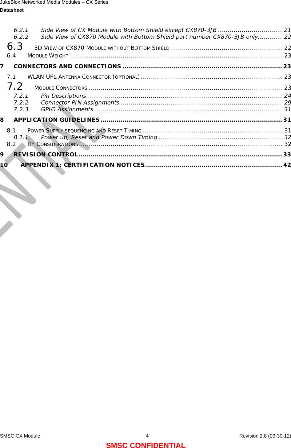 JukeBlox Networked Media Modules – CX Series  Datasheet    SMSC CX Module  4    Revision 2.8 (09-30-12) SMSC CONFIDENTIAL 6.2.1 Side View of CX Module with Bottom Shield except CX870-3JB................................ 21 6.2.2 Side View of CX870 Module with Bottom Shield part number CX870-3JB only............ 22 6.3 3D VIEW OF CX870 MODULE WITHOUT BOTTOM SHIELD ....................................................... 22 6.4 MODULE WEIGHT ......................................................................................................... 23 7 CONNECTORS AND CONNECTIONS ...............................................................................23 7.1 WLAN UFL ANTENNA CONNECTOR (OPTIONAL)...................................................................... 23 7.2 MODULE CONNECTORS................................................................................................ 23 7.2.1 Pin Descriptions................................................................................................. 24 7.2.2 Connector PIN Assignments ................................................................................ 29 7.2.3 GPIO Assignments ............................................................................................. 31 8 APPLICATION GUIDELINES..........................................................................................31 8.1 POWER SUPPLY SEQUENCING AND RESET TIMING ..................................................................... 31 8.1.1 Power up, Reset and Power Down Timing ............................................................. 32 8.2 RF CONSIDERATIONS..................................................................................................... 32 9 REVISION CONTROL.....................................................................................................33 10 APPENDIX 1: CERTIFICATION NOTICES....................................................................42                          