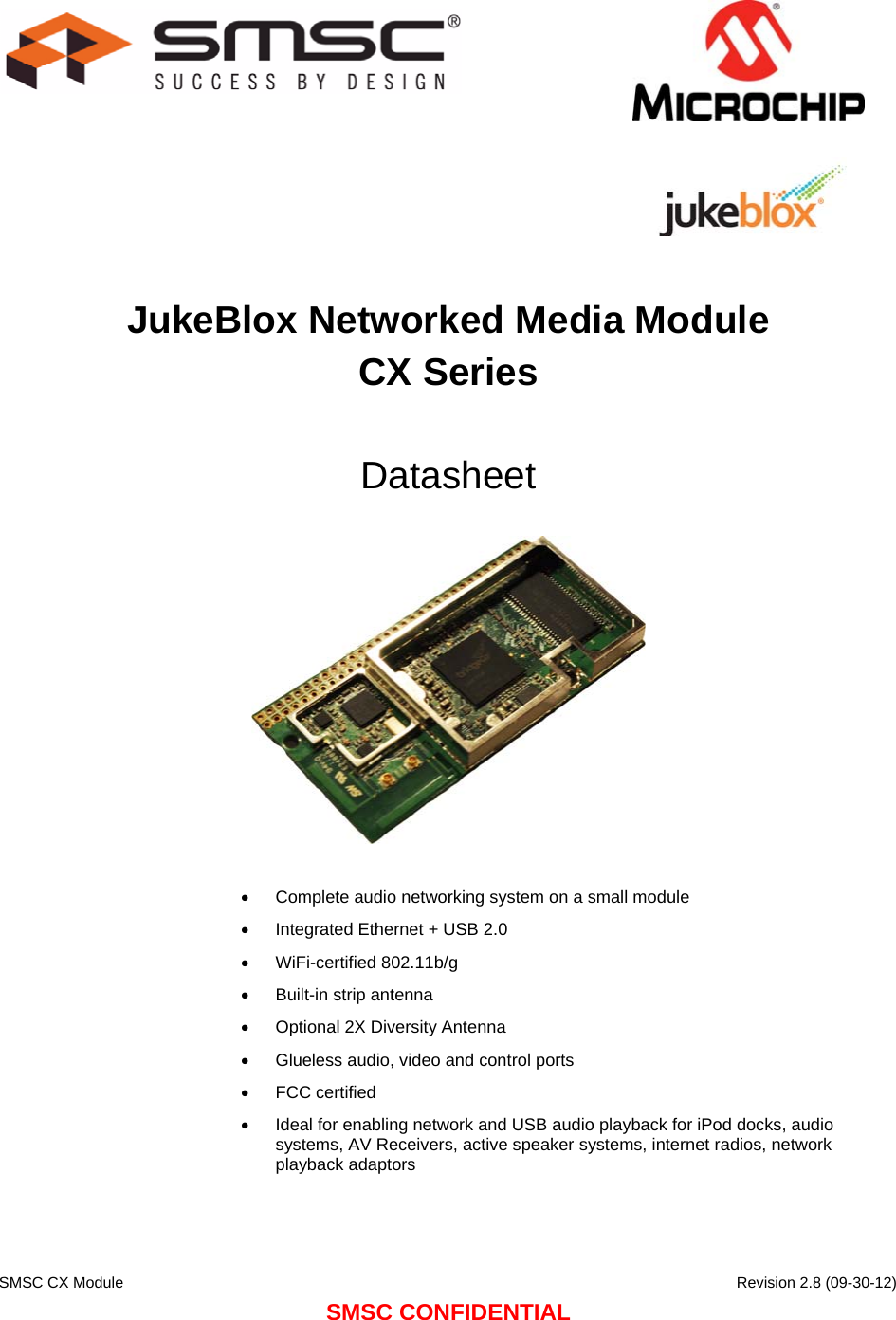    SMSC CX Module      Revision 2.8 (09-30-12) SMSC CONFIDENTIAL                                   JukeBlox Networked Media Module CX Series  Datasheet     Complete audio networking system on a small module  Integrated Ethernet + USB 2.0  WiFi-certified 802.11b/g  Built-in strip antenna  Optional 2X Diversity Antenna  Glueless audio, video and control ports  FCC certified  Ideal for enabling network and USB audio playback for iPod docks, audio systems, AV Receivers, active speaker systems, internet radios, network playback adaptors  