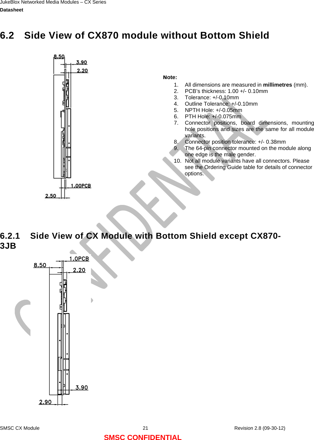 JukeBlox Networked Media Modules – CX Series  Datasheet    SMSC CX Module  21    Revision 2.8 (09-30-12) SMSC CONFIDENTIAL 6.2  Side View of CX870 module without Bottom Shield     6.2.1  Side View of CX Module with Bottom Shield except CX870-3JB        Note: 1.  All dimensions are measured in millimetres (mm). 2.  PCB’s thickness: 1.00 +/- 0.10mm 3. Tolerance: +/-0.10mm 4.  Outline Tolerance: +/-0.10mm 5.  NPTH Hole: +/-0.05mm 6.  PTH Hole: +/-0.075mm 7.  Connector positions, board dimensions, mountinghole positions and sizes are the same for all modulevariants. 8.  Connector position tolerance: +/- 0.38mm 9.  The 64-pin connector mounted on the module along one edge is the male gender. 10.  Not all module variants have all connectors. Please see the Ordering Guide table for details of connector options.  