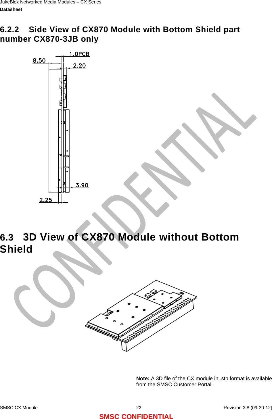 JukeBlox Networked Media Modules – CX Series  Datasheet    SMSC CX Module  22    Revision 2.8 (09-30-12) SMSC CONFIDENTIAL 6.2.2  Side View of CX870 Module with Bottom Shield part number CX870-3JB only    6.3  3D View of CX870 Module without Bottom Shield      Note: A 3D file of the CX module in .stp format is available from the SMSC Customer Portal.  