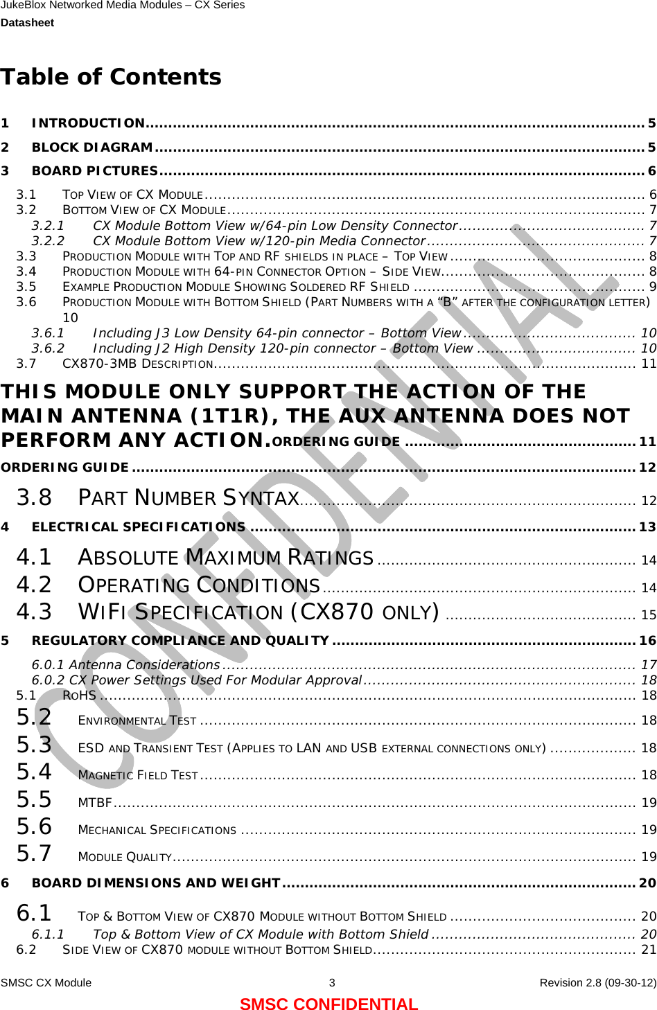 JukeBlox Networked Media Modules – CX Series  Datasheet    SMSC CX Module  3    Revision 2.8 (09-30-12) SMSC CONFIDENTIAL Table of Contents  1 INTRODUCTION..............................................................................................................5 2 BLOCK DIAGRAM............................................................................................................5 3 BOARD PICTURES...........................................................................................................6 3.1 TOP VIEW OF CX MODULE................................................................................................. 6 3.2 BOTTOM VIEW OF CX MODULE............................................................................................ 7 3.2.1 CX Module Bottom View w/64-pin Low Density Connector......................................... 7 3.2.2 CX Module Bottom View w/120-pin Media Connector................................................ 7 3.3 PRODUCTION MODULE WITH TOP AND RF SHIELDS IN PLACE – TOP VIEW ........................................... 8 3.4 PRODUCTION MODULE WITH 64-PIN CONNECTOR OPTION – SIDE VIEW............................................. 8 3.5 EXAMPLE PRODUCTION MODULE SHOWING SOLDERED RF SHIELD ................................................... 9 3.6 PRODUCTION MODULE WITH BOTTOM SHIELD (PART NUMBERS WITH A “B” AFTER THE CONFIGURATION LETTER) 10 3.6.1 Including J3 Low Density 64-pin connector – Bottom View...................................... 10 3.6.2 Including J2 High Density 120-pin connector – Bottom View ................................... 10 3.7 CX870-3MB DESCRIPTION............................................................................................. 11 THIS MODULE ONLY SUPPORT THE ACTION OF THE MAIN ANTENNA (1T1R), THE AUX ANTENNA DOES NOT PERFORM ANY ACTION.ORDERING GUIDE ...................................................11 ORDERING GUIDE...............................................................................................................12 3.8 PART NUMBER SYNTAX.......................................................................... 12 4 ELECTRICAL SPECIFICATIONS .....................................................................................13 4.1 ABSOLUTE MAXIMUM RATINGS......................................................... 14 4.2 OPERATING CONDITIONS..................................................................... 14 4.3 WIFI SPECIFICATION (CX870 ONLY).......................................... 15 5 REGULATORY COMPLIANCE AND QUALITY ...................................................................16 6.0.1 Antenna Considerations ........................................................................................... 17 6.0.2 CX Power Settings Used For Modular Approval............................................................ 18 5.1 ROHS ...................................................................................................................... 18 5.2 ENVIRONMENTAL TEST ................................................................................................ 18 5.3 ESD AND TRANSIENT TEST (APPLIES TO LAN AND USB EXTERNAL CONNECTIONS ONLY) ................... 18 5.4 MAGNETIC FIELD TEST................................................................................................ 18 5.5 MTBF................................................................................................................... 19 5.6 MECHANICAL SPECIFICATIONS ....................................................................................... 19 5.7 MODULE QUALITY...................................................................................................... 19 6 BOARD DIMENSIONS AND WEIGHT..............................................................................20 6.1 TOP &amp; BOTTOM VIEW OF CX870 MODULE WITHOUT BOTTOM SHIELD ......................................... 20 6.1.1 Top &amp; Bottom View of CX Module with Bottom Shield ............................................. 20 6.2 SIDE VIEW OF CX870 MODULE WITHOUT BOTTOM SHIELD.......................................................... 21 