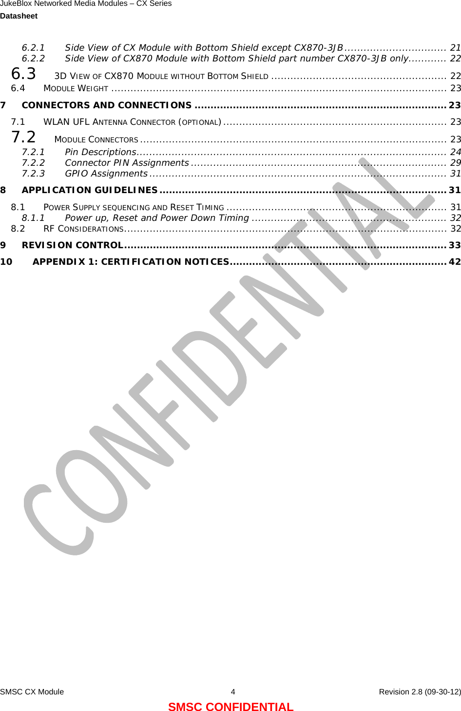 JukeBlox Networked Media Modules – CX Series  Datasheet    SMSC CX Module  4    Revision 2.8 (09-30-12) SMSC CONFIDENTIAL 6.2.1 Side View of CX Module with Bottom Shield except CX870-3JB................................ 21 6.2.2 Side View of CX870 Module with Bottom Shield part number CX870-3JB only............ 22 6.3 3D VIEW OF CX870 MODULE WITHOUT BOTTOM SHIELD ....................................................... 22 6.4 MODULE WEIGHT ......................................................................................................... 23 7 CONNECTORS AND CONNECTIONS ...............................................................................23 7.1 WLAN UFL ANTENNA CONNECTOR (OPTIONAL)...................................................................... 23 7.2 MODULE CONNECTORS................................................................................................ 23 7.2.1 Pin Descriptions................................................................................................. 24 7.2.2 Connector PIN Assignments ................................................................................ 29 7.2.3 GPIO Assignments ............................................................................................. 31 8 APPLICATION GUIDELINES..........................................................................................31 8.1 POWER SUPPLY SEQUENCING AND RESET TIMING ..................................................................... 31 8.1.1 Power up, Reset and Power Down Timing ............................................................. 32 8.2 RF CONSIDERATIONS..................................................................................................... 32 9 REVISION CONTROL.....................................................................................................33 10 APPENDIX 1: CERTIFICATION NOTICES....................................................................42                          