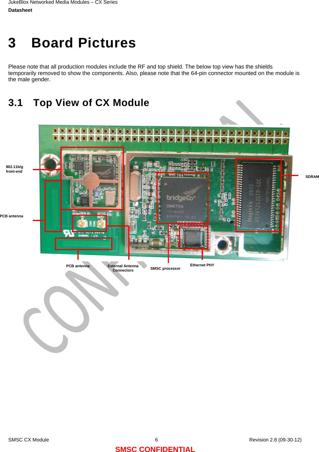 JukeBlox Networked Media Modules – CX Series  Datasheet    SMSC CX Module  6    Revision 2.8 (09-30-12) SMSC CONFIDENTIAL  3 Board Pictures  Please note that all production modules include the RF and top shield. The below top view has the shields temporarily removed to show the components. Also, please note that the 64-pin connector mounted on the module is the male gender.  3.1  Top View of CX Module                 PCB antenna External Antenna Connectors  SMSC processor Ethernet PHYPCB antenna SDRAM802.11b/g front-end 