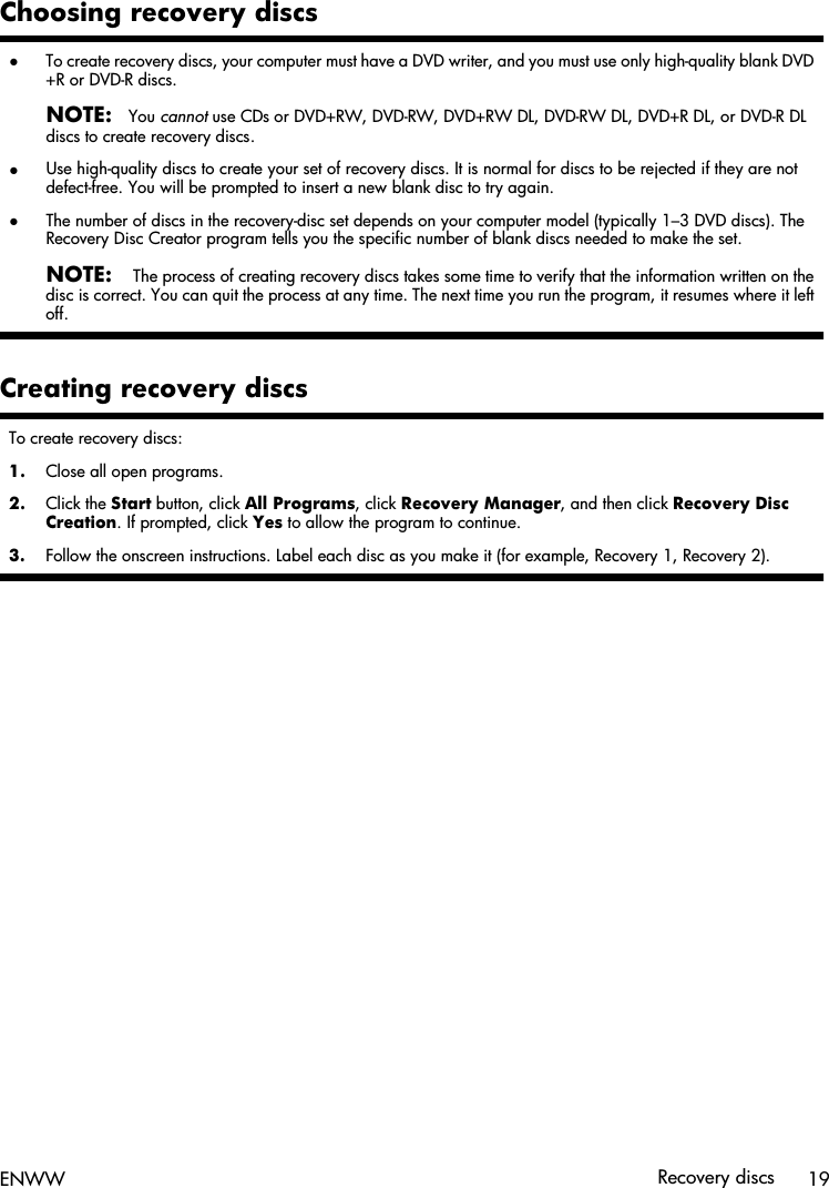 Choosing recovery discs●To create recovery discs, your computer must have a DVD writer, and you must use only high-quality blank DVD+R or DVD-R discs.NOTE:You cannot use CDs or DVD+RW, DVD-RW, DVD+RW DL, DVD-RW DL, DVD+R DL, or DVD-R DLdiscs to create recovery discs.●Use high-quality discs to create your set of recovery discs. It is normal for discs to be rejected if they are notdefect-free. You will be prompted to insert a new blank disc to try again.●The number of discs in the recovery-disc set depends on your computer model (typically 1–3 DVD discs). TheRecovery Disc Creator program tells you the specific number of blank discs needed to make the set.NOTE: The process of creating recovery discs takes some time to verify that the information written on thedisc is correct. You can quit the process at any time. The next time you run the program, it resumes where it leftoff.Creating recovery discsTo create recovery discs:1. Close all open programs.2. Click the Start button, click All Programs, click Recovery Manager, and then click Recovery DiscCreation. If prompted, click Yes to allow the program to continue.3. Follow the onscreen instructions. Label each disc as you make it (for example, Recovery 1, Recovery 2).ENWW Recovery discs 19