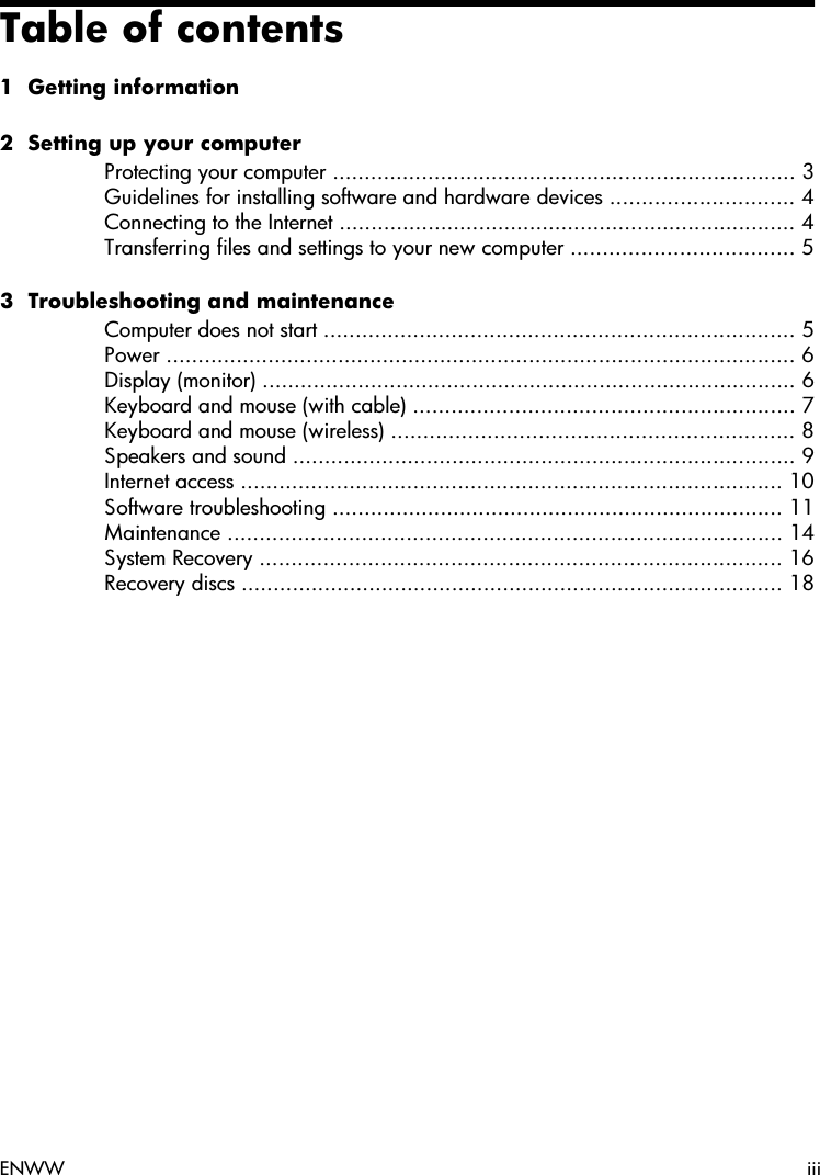 Table of contents1  Getting information2  Setting up your computerProtecting your computer ......................................................................... 3Guidelines for installing software and hardware devices ............................. 4Connecting to the Internet ........................................................................ 4Transferring files and settings to your new computer ................................... 53  Troubleshooting and maintenanceComputer does not start .......................................................................... 5Power ................................................................................................... 6Display (monitor) .................................................................................... 6Keyboard and mouse (with cable) ............................................................ 7Keyboard and mouse (wireless) ............................................................... 8Speakers and sound ............................................................................... 9Internet access ..................................................................................... 10Software troubleshooting ....................................................................... 11Maintenance ....................................................................................... 14System Recovery .................................................................................. 16Recovery discs ..................................................................................... 18ENWW iii