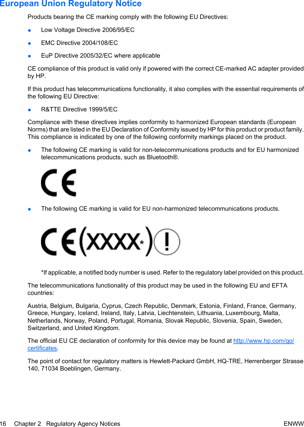 European Union Regulatory NoticeProducts bearing the CE marking comply with the following EU Directives:●Low Voltage Directive 2006/95/EC●EMC Directive 2004/108/EC●EuP Directive 2005/32/EC where applicableCE compliance of this product is valid only if powered with the correct CE-marked AC adapter providedby HP.If this product has telecommunications functionality, it also complies with the essential requirements ofthe following EU Directive:●R&amp;TTE Directive 1999/5/ECCompliance with these directives implies conformity to harmonized European standards (EuropeanNorms) that are listed in the EU Declaration of Conformity issued by HP for this product or product family.This compliance is indicated by one of the following conformity markings placed on the product.●The following CE marking is valid for non-telecommunications products and for EU harmonizedtelecommunications products, such as Bluetooth®.●The following CE marking is valid for EU non-harmonized telecommunications products.*If applicable, a notified body number is used. Refer to the regulatory label provided on this product.The telecommunications functionality of this product may be used in the following EU and EFTAcountries:Austria, Belgium, Bulgaria, Cyprus, Czech Republic, Denmark, Estonia, Finland, France, Germany,Greece, Hungary, Iceland, Ireland, Italy, Latvia, Liechtenstein, Lithuania, Luxembourg, Malta,Netherlands, Norway, Poland, Portugal, Romania, Slovak Republic, Slovenia, Spain, Sweden,Switzerland, and United Kingdom.The official EU CE declaration of conformity for this device may be found at http://www.hp.com/go/certificates.The point of contact for regulatory matters is Hewlett-Packard GmbH, HQ-TRE, Herrenberger Strasse140, 71034 Boeblingen, Germany.16 Chapter 2   Regulatory Agency Notices ENWW