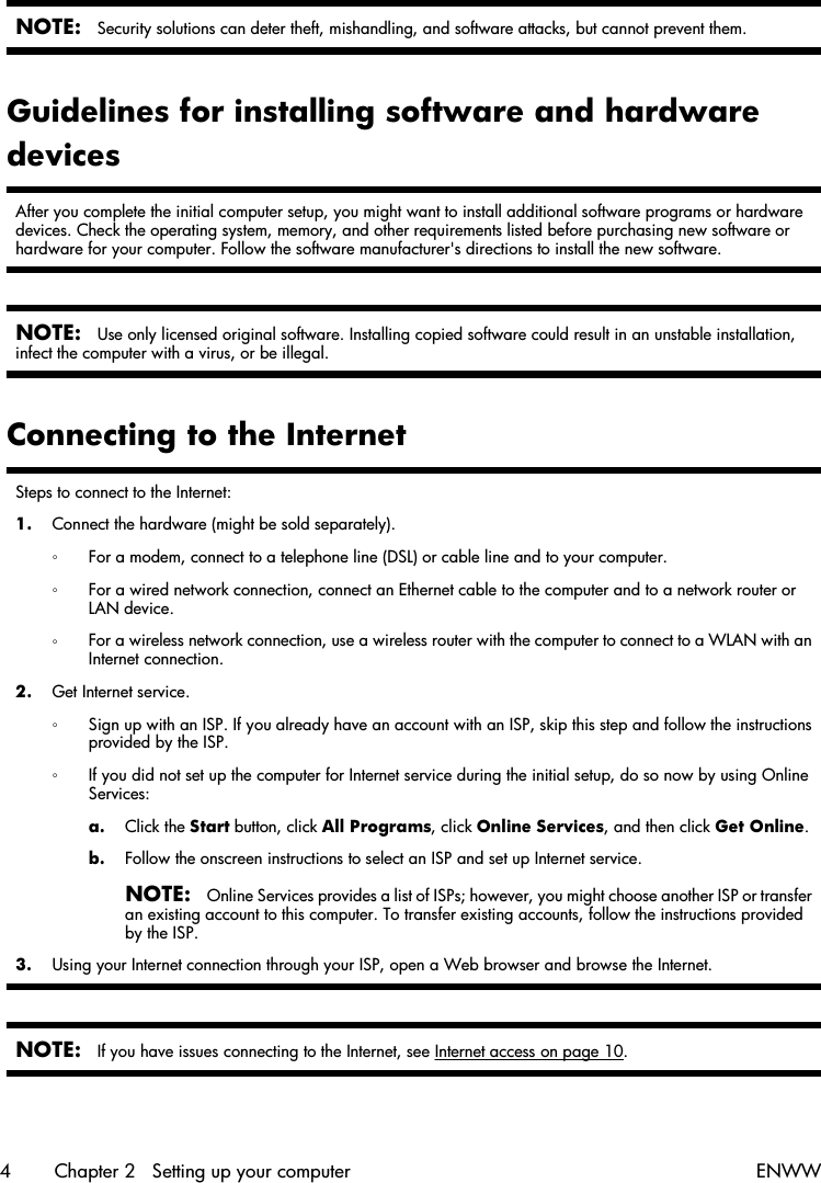 NOTE:Security solutions can deter theft, mishandling, and software attacks, but cannot prevent them.Guidelines for installing software and hardwaredevicesAfter you complete the initial computer setup, you might want to install additional software programs or hardwaredevices. Check the operating system, memory, and other requirements listed before purchasing new software orhardware for your computer. Follow the software manufacturer&apos;s directions to install the new software.NOTE:Use only licensed original software. Installing copied software could result in an unstable installation,infect the computer with a virus, or be illegal.Connecting to the InternetSteps to connect to the Internet:1. Connect the hardware (might be sold separately).◦For a modem, connect to a telephone line (DSL) or cable line and to your computer.◦For a wired network connection, connect an Ethernet cable to the computer and to a network router orLAN device.◦For a wireless network connection, use a wireless router with the computer to connect to a WLAN with anInternet connection.2. Get Internet service.◦Sign up with an ISP. If you already have an account with an ISP, skip this step and follow the instructionsprovided by the ISP.◦If you did not set up the computer for Internet service during the initial setup, do so now by using OnlineServices:a. Click the Start button, click All Programs, click Online Services, and then click Get Online.b. Follow the onscreen instructions to select an ISP and set up Internet service.NOTE:Online Services provides a list of ISPs; however, you might choose another ISP or transferan existing account to this computer. To transfer existing accounts, follow the instructions providedby the ISP.3. Using your Internet connection through your ISP, open a Web browser and browse the Internet.NOTE:If you have issues connecting to the Internet, see Internet access on page 10.4 Chapter 2   Setting up your computer ENWW