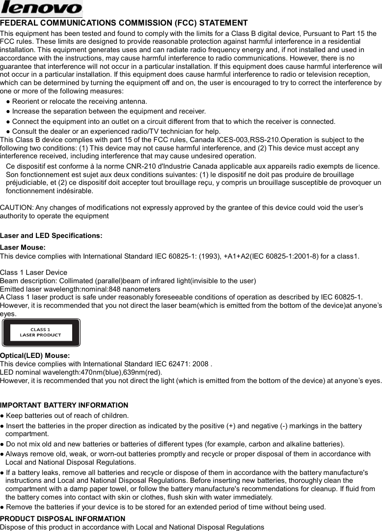  FEDERAL COMMUNICATIONS COMMISSION (FCC) STATEMENT This equipment has been tested and found to comply with the limits for a Class B digital device, Pursuant to Part 15 the FCC rules. These limits are designed to provide reasonable protection against harmful interference in a residential installation. This equipment generates uses and can radiate radio frequency energy and, if not installed and used in accordance with the instructions, may cause harmful interference to radio communications. However, there is no guarantee that interference will not occur in a particular installation. If this equipment does cause harmful interference will not occur in a particular installation. If this equipment does cause harmful interference to radio or television reception, which can be determined by turning the equipment off and on, the user is encouraged to try to correct the interference by one or more of the following measures: ● Reorient or relocate the receiving antenna. ● Increase the separation between the equipment and receiver. ● Connect the equipment into an outlet on a circuit different from that to which the receiver is connected. ● Consult the dealer or an experienced radio/TV technician for help. This Class B device complies with part 15 of the FCC rules, Canada ICES-003,RSS-210.Operation is subject to the following two conditions: (1) This device may not cause harmful interference, and (2) This device must accept any interference received, including interference that may cause undesired operation. Ce dispositif est conforme à la norme CNR-210 d&apos;Industrie Canada applicable aux appareils radio exempts de licence. Son fonctionnement est sujet aux deux conditions suivantes: (1) le dispositif ne doit pas produire de brouillage préjudiciable, et (2) ce dispositif doit accepter tout brouillage reçu, y compris un brouillage susceptible de provoquer un fonctionnement indésirable.  CAUTION: Any changes of modifications not expressly approved by the grantee of this device could void the user’s authority to operate the equipment  Laser and LED Specifications: Laser Mouse: This device complies with International Standard IEC 60825-1: (1993), +A1+A2(IEC 60825-1:2001-8) for a class1.  Class 1 Laser Device Beam description: Collimated (parallel)beam of infrared light(invisible to the user) Emitted laser wavelength:nominal:848 nanometers A Class 1 laser product is safe under reasonably foreseeable conditions of operation as described by IEC 60825-1. However, it is recommended that you not direct the laser beam(which is emitted from the bottom of the device)at anyone’s eyes.  Optical(LED) Mouse: This device complies with International Standard IEC 62471: 2008 . LED nominal wavelength:470nm(blue),639nm(red).   However, it is recommended that you not direct the light (which is emitted from the bottom of the device) at anyone’s eyes.   IMPORTANT BATTERY INFORMATION ● Keep batteries out of reach of children. ● Insert the batteries in the proper direction as indicated by the positive (+) and negative (-) markings in the battery compartment. ● Do not mix old and new batteries or batteries of different types (for example, carbon and alkaline batteries). ● Always remove old, weak, or worn-out batteries promptly and recycle or proper disposal of them in accordance with Local and National Disposal Regulations. ● If a battery leaks, remove all batteries and recycle or dispose of them in accordance with the battery manufacture&apos;s instructions and Local and National Disposal Regulations. Before inserting new batteries, thoroughly clean the compartment with a damp paper towel, or follow the battery manufacture&apos;s recommendations for cleanup. If fluid from the battery comes into contact with skin or clothes, flush skin with water immediately. ● Remove the batteries if your device is to be stored for an extended period of time without being used. PRODUCT DISPOSAL INFORMATION Dispose of this product in accordance with Local and National Disposal Regulations  