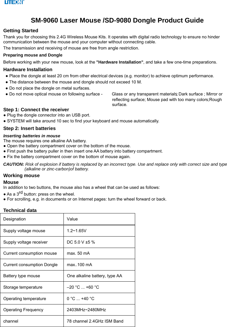   SM-9060 Laser Mouse /SD-9080 Dongle Product Guide Getting Started Thank you for choosing this 2.4G Wireless Mouse Kits. It operates with digital radio technology to ensure no hinder communication between the mouse and your computer without connecting cable.     The transmission and receiving of mouse are free from angle restriction.   Preparing mouse and Dongle Before working with your new mouse, look at the &quot;Hardware Installation&quot;, and take a few one-time preparations. Hardware Installation ● Place the dongle at least 20 cm from other electrical devices (e.g. monitor) to achieve optimum performance. ● The distance between the mouse and dongle should not exceed 10 M. ● Do not place the dongle on metal surfaces. ● Do not move optical mouse on following surface -     Glass or any transparent materials; Dark surface ; Mirror or reflecting surface; Mouse pad with too many colors;Rough surface. Step 1: Connect the receiver ● Plug the dongle connector into an USB port. ● SYSTEM will take around 10 sec to find your keyboard and mouse automatically. Step 2: Insert batteries Inserting batteries in mouse The mouse requires one alkaline AA battery.   ● Open the battery compartment cover on the bottom of the mouse.     ● First push the battery puller in then insert one AA battery into battery compartment.   ● Fix the battery compartment cover on the bottom of mouse again. CAUTION: Risk of explosion if battery is replaced by an incorrect type. Use and replace only with correct size and type (alkaline or zinc-carbon)of battery. Working mouse Mouse In addition to two buttons, the mouse also has a wheel that can be used as follows: ● As a 3rd button: press on the wheel. ● For scrolling, e.g. in documents or on Internet pages: turn the wheel forward or back.  Technical data  Designation   Value  Supply voltage mouse    1.2~1.65V   Supply voltage receiver    DC 5.0 V ±5 %   Current consumption mouse    max. 50 mA   Current consumption Dongle    max..100 mA   Battery type mouse    One alkaline battery, type AA   Storage temperature    –20 °C ... +60 °C   Operating temperature    0 °C ... +40 °C   Operating Frequency  2403MHz~2480MHz channel  78 channel 2.4GHz ISM Band   