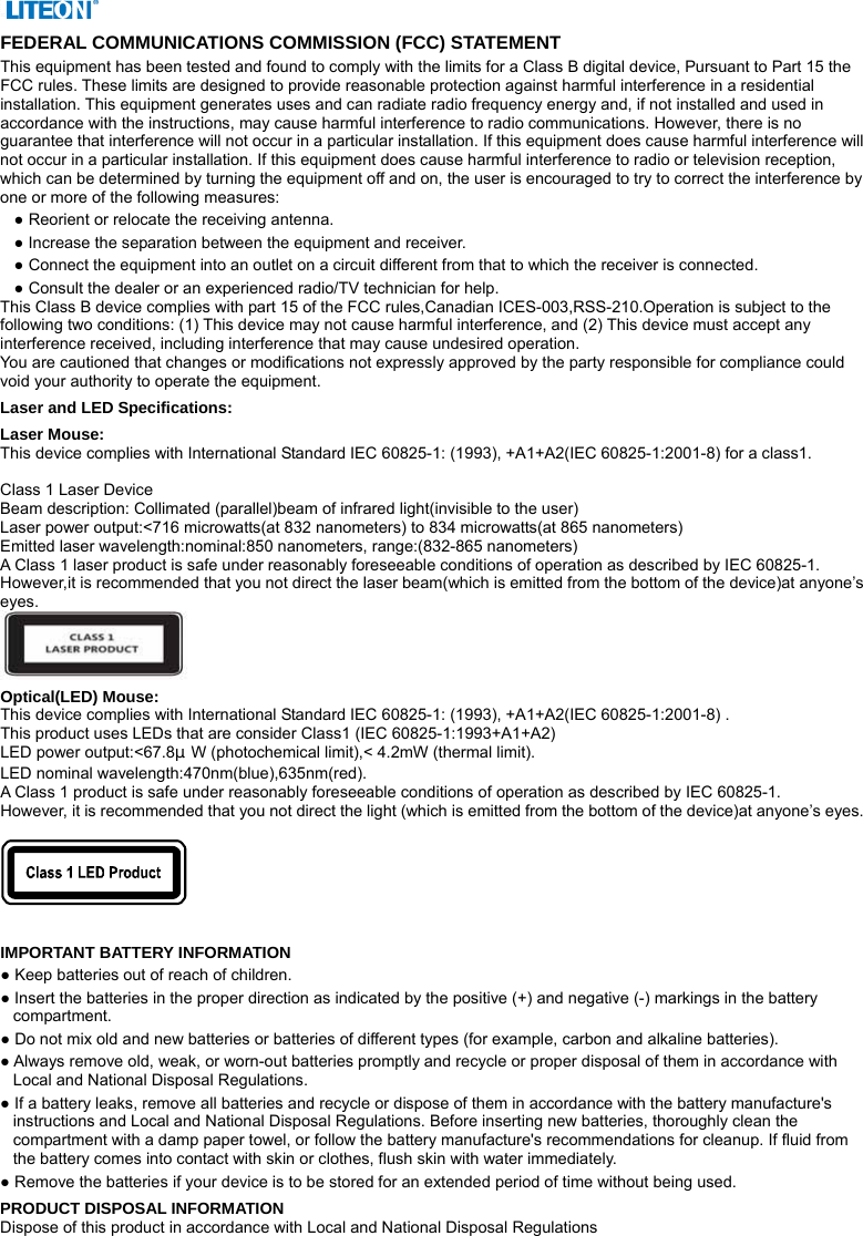  FEDERAL COMMUNICATIONS COMMISSION (FCC) STATEMENT This equipment has been tested and found to comply with the limits for a Class B digital device, Pursuant to Part 15 the FCC rules. These limits are designed to provide reasonable protection against harmful interference in a residential installation. This equipment generates uses and can radiate radio frequency energy and, if not installed and used in accordance with the instructions, may cause harmful interference to radio communications. However, there is no guarantee that interference will not occur in a particular installation. If this equipment does cause harmful interference will not occur in a particular installation. If this equipment does cause harmful interference to radio or television reception, which can be determined by turning the equipment off and on, the user is encouraged to try to correct the interference by one or more of the following measures: ● Reorient or relocate the receiving antenna. ● Increase the separation between the equipment and receiver. ● Connect the equipment into an outlet on a circuit different from that to which the receiver is connected. ● Consult the dealer or an experienced radio/TV technician for help. This Class B device complies with part 15 of the FCC rules,Canadian ICES-003,RSS-210.Operation is subject to the following two conditions: (1) This device may not cause harmful interference, and (2) This device must accept any interference received, including interference that may cause undesired operation. You are cautioned that changes or modifications not expressly approved by the party responsible for compliance could void your authority to operate the equipment. Laser and LED Specifications: Laser Mouse: This device complies with International Standard IEC 60825-1: (1993), +A1+A2(IEC 60825-1:2001-8) for a class1.  Class 1 Laser Device Beam description: Collimated (parallel)beam of infrared light(invisible to the user) Laser power output:&lt;716 microwatts(at 832 nanometers) to 834 microwatts(at 865 nanometers) Emitted laser wavelength:nominal:850 nanometers, range:(832-865 nanometers) A Class 1 laser product is safe under reasonably foreseeable conditions of operation as described by IEC 60825-1. However,it is recommended that you not direct the laser beam(which is emitted from the bottom of the device)at anyone’s eyes.  Optical(LED) Mouse: This device complies with International Standard IEC 60825-1: (1993), +A1+A2(IEC 60825-1:2001-8) . This product uses LEDs that are consider Class1 (IEC 60825-1:1993+A1+A2) LED power output:&lt;67.8μW (photochemical limit),&lt; 4.2mW (thermal limit). LED nominal wavelength:470nm(blue),635nm(red).   A Class 1 product is safe under reasonably foreseeable conditions of operation as described by IEC 60825-1. However, it is recommended that you not direct the light (which is emitted from the bottom of the device)at anyone’s eyes.     IMPORTANT BATTERY INFORMATION ● Keep batteries out of reach of children. ● Insert the batteries in the proper direction as indicated by the positive (+) and negative (-) markings in the battery compartment. ● Do not mix old and new batteries or batteries of different types (for example, carbon and alkaline batteries). ● Always remove old, weak, or worn-out batteries promptly and recycle or proper disposal of them in accordance with Local and National Disposal Regulations. ● If a battery leaks, remove all batteries and recycle or dispose of them in accordance with the battery manufacture&apos;s instructions and Local and National Disposal Regulations. Before inserting new batteries, thoroughly clean the compartment with a damp paper towel, or follow the battery manufacture&apos;s recommendations for cleanup. If fluid from the battery comes into contact with skin or clothes, flush skin with water immediately. ● Remove the batteries if your device is to be stored for an extended period of time without being used. PRODUCT DISPOSAL INFORMATION Dispose of this product in accordance with Local and National Disposal Regulations 