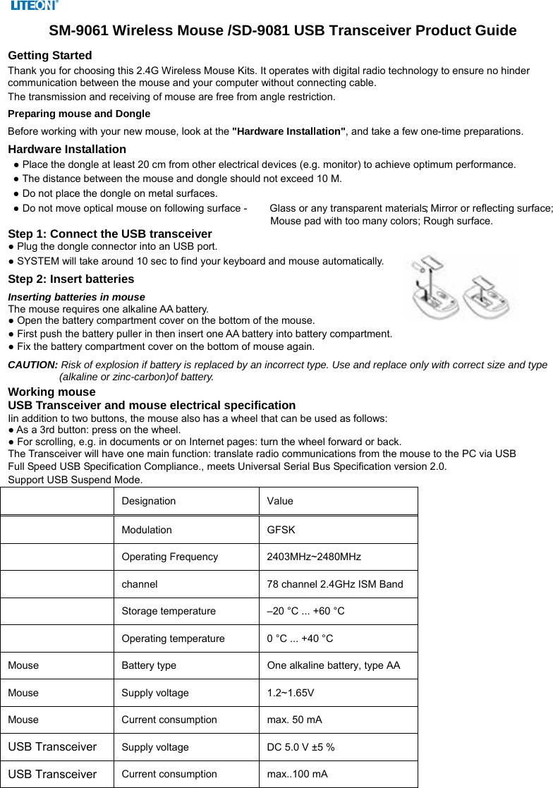  SM-9061 Wireless Mouse /SD-9081 USB Transceiver Product Guide Getting Started Thank you for choosing this 2.4G Wireless Mouse Kits. It operates with digital radio technology to ensure no hinder communication between the mouse and your computer without connecting cable.     The transmission and receiving of mouse are free from angle restriction.   Preparing mouse and Dongle Before working with your new mouse, look at the &quot;Hardware Installation&quot;, and take a few one-time preparations. Hardware Installation ● Place the dongle at least 20 cm from other electrical devices (e.g. monitor) to achieve optimum performance. ● The distance between the mouse and dongle should not exceed 10 M. ● Do not place the dongle on metal surfaces. ● Do not move optical mouse on following surface -     Glass or any transparent materials; Mirror or reflecting surface; Mouse pad with too many colors; Rough surface. Step 1: Connect the USB transceiver ● Plug the dongle connector into an USB port. ● SYSTEM will take around 10 sec to find your keyboard and mouse automatically. Step 2: Insert batteries Inserting batteries in mouse The mouse requires one alkaline AA battery.   ● Open the battery compartment cover on the bottom of the mouse.     ● First push the battery puller in then insert one AA battery into battery compartment.   ● Fix the battery compartment cover on the bottom of mouse again. CAUTION: Risk of explosion if battery is replaced by an incorrect type. Use and replace only with correct size and type (alkaline or zinc-carbon)of battery. Working mouse USB Transceiver and mouse electrical specification Iin addition to two buttons, the mouse also has a wheel that can be used as follows: ● As a 3rd button: press on the wheel. ● For scrolling, e.g. in documents or on Internet pages: turn the wheel forward or back. The Transceiver will have one main function: translate radio communications from the mouse to the PC via USB Full Speed USB Specification Compliance., meets Universal Serial Bus Specification version 2.0. Support USB Suspend Mode.   Designation   Value   Modulation GFSK  Operating Frequency  2403MHz~2480MHz  channel  78 channel 2.4GHz ISM Band  Storage temperature    –20 °C ... +60 °C    Operating temperature    0 °C ... +40 °C   Mouse  Battery type    One alkaline battery, type AA   Mouse  Supply voltage   1.2~1.65V  Mouse  Current consumption    max. 50 mA   USB Transceiver Supply voltage    DC 5.0 V ±5 %   USB Transceiver Current consumption    max..100 mA     