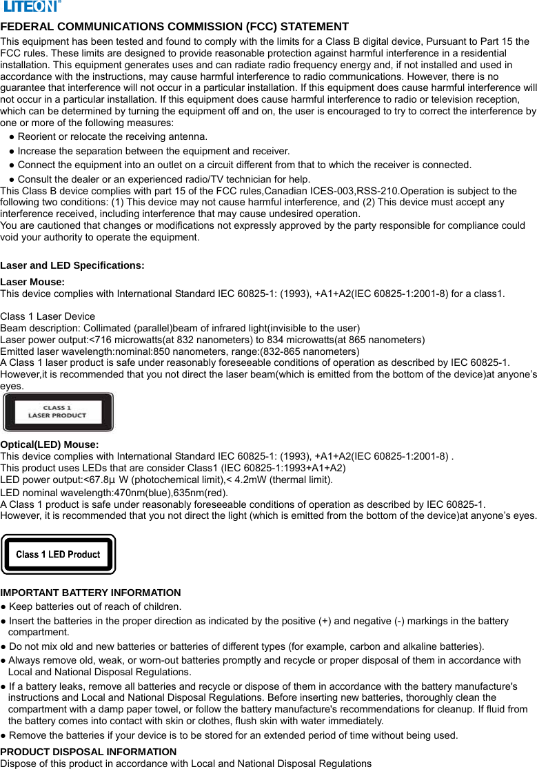  FEDERAL COMMUNICATIONS COMMISSION (FCC) STATEMENT This equipment has been tested and found to comply with the limits for a Class B digital device, Pursuant to Part 15 the FCC rules. These limits are designed to provide reasonable protection against harmful interference in a residential installation. This equipment generates uses and can radiate radio frequency energy and, if not installed and used in accordance with the instructions, may cause harmful interference to radio communications. However, there is no guarantee that interference will not occur in a particular installation. If this equipment does cause harmful interference will not occur in a particular installation. If this equipment does cause harmful interference to radio or television reception, which can be determined by turning the equipment off and on, the user is encouraged to try to correct the interference by one or more of the following measures: ● Reorient or relocate the receiving antenna. ● Increase the separation between the equipment and receiver. ● Connect the equipment into an outlet on a circuit different from that to which the receiver is connected. ● Consult the dealer or an experienced radio/TV technician for help. This Class B device complies with part 15 of the FCC rules,Canadian ICES-003,RSS-210.Operation is subject to the following two conditions: (1) This device may not cause harmful interference, and (2) This device must accept any interference received, including interference that may cause undesired operation. You are cautioned that changes or modifications not expressly approved by the party responsible for compliance could void your authority to operate the equipment.  Laser and LED Specifications: Laser Mouse: This device complies with International Standard IEC 60825-1: (1993), +A1+A2(IEC 60825-1:2001-8) for a class1.  Class 1 Laser Device Beam description: Collimated (parallel)beam of infrared light(invisible to the user) Laser power output:&lt;716 microwatts(at 832 nanometers) to 834 microwatts(at 865 nanometers) Emitted laser wavelength:nominal:850 nanometers, range:(832-865 nanometers) A Class 1 laser product is safe under reasonably foreseeable conditions of operation as described by IEC 60825-1. However,it is recommended that you not direct the laser beam(which is emitted from the bottom of the device)at anyone’s eyes.  Optical(LED) Mouse: This device complies with International Standard IEC 60825-1: (1993), +A1+A2(IEC 60825-1:2001-8) . This product uses LEDs that are consider Class1 (IEC 60825-1:1993+A1+A2) LED power output:&lt;67.8μW (photochemical limit),&lt; 4.2mW (thermal limit). LED nominal wavelength:470nm(blue),635nm(red).   A Class 1 product is safe under reasonably foreseeable conditions of operation as described by IEC 60825-1. However, it is recommended that you not direct the light (which is emitted from the bottom of the device)at anyone’s eyes.    IMPORTANT BATTERY INFORMATION ● Keep batteries out of reach of children. ● Insert the batteries in the proper direction as indicated by the positive (+) and negative (-) markings in the battery compartment. ● Do not mix old and new batteries or batteries of different types (for example, carbon and alkaline batteries). ● Always remove old, weak, or worn-out batteries promptly and recycle or proper disposal of them in accordance with Local and National Disposal Regulations. ● If a battery leaks, remove all batteries and recycle or dispose of them in accordance with the battery manufacture&apos;s instructions and Local and National Disposal Regulations. Before inserting new batteries, thoroughly clean the compartment with a damp paper towel, or follow the battery manufacture&apos;s recommendations for cleanup. If fluid from the battery comes into contact with skin or clothes, flush skin with water immediately. ● Remove the batteries if your device is to be stored for an extended period of time without being used. PRODUCT DISPOSAL INFORMATION Dispose of this product in accordance with Local and National Disposal Regulations 