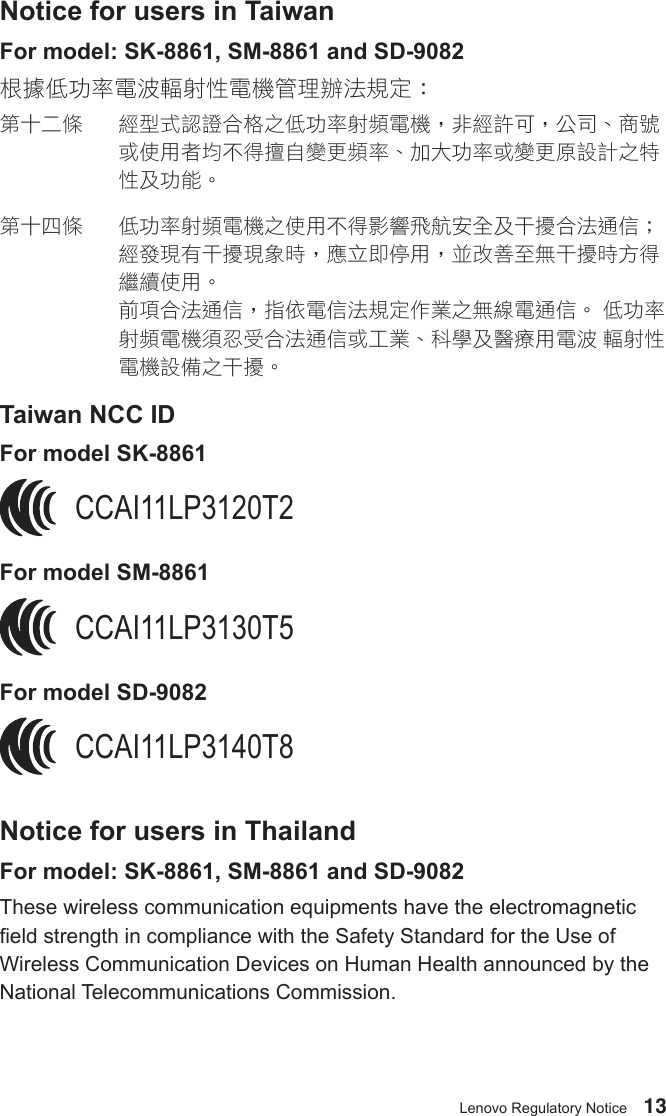 13Lenovo Regulatory NoticeNotice for users in TaiwanFor model: SK-8861, SM-8861 and SD-9082根據低功率電波輻射性電機管理辦法規定：第十二條 經型式認證合格之低功率射頻電機，非經許可，公司、商號或使用者均不得擅自變更頻率、加大功率或變更原設計之特性及功能。第十四條 低功率射頻電機之使用不得影響飛航安全及干擾合法通信；經發現有干擾現象時，應立即停用，並改善至無干擾時方得繼續使用。前項合法通信，指依電信法規定作業之無線電通信。低功率射頻電機須忍受合法通信或工業、科學及醫療用電波輻射性電機設備之干擾。Taiwan NCC IDFor model SK-8861CCAI11LP3120T2 For model SM-8861CCAI11LP3130T5For model SD-9082CCAI11LP3140T8Notice for users in ThailandFor model: SK-8861, SM-8861 and SD-9082These wireless communication equipments have the electromagnetic eld strength in compliance with the Safety Standard for the Use of Wireless Communication Devices on Human Health announced by the National Telecommunications Commission.