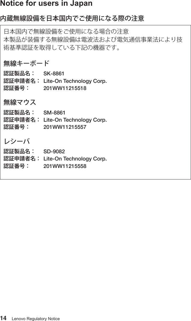 14 Lenovo Regulatory NoticeNotice for users in Japan内蔵無線設備を日本国内でご使用になる際の注意日本国内で無線設備をご使用になる場合の注意本製品が装備する無線設備は電波法および電気通信事業法により技術基準認証を取得している下記の機器です。無線キーボード認証製品名：  SK-8861       認証申請者名：  Lite-On Technology Corp.         認証番号：  201WW11215518  無線マウス認証製品名：  SM-8861認証申請者名：  Lite-On Technology Corp.  認証番号：  201WW11215557レシーバ認証製品名：  SD-9082認証申請者名：  Lite-On Technology Corp.  認証番号：  201WW11215558