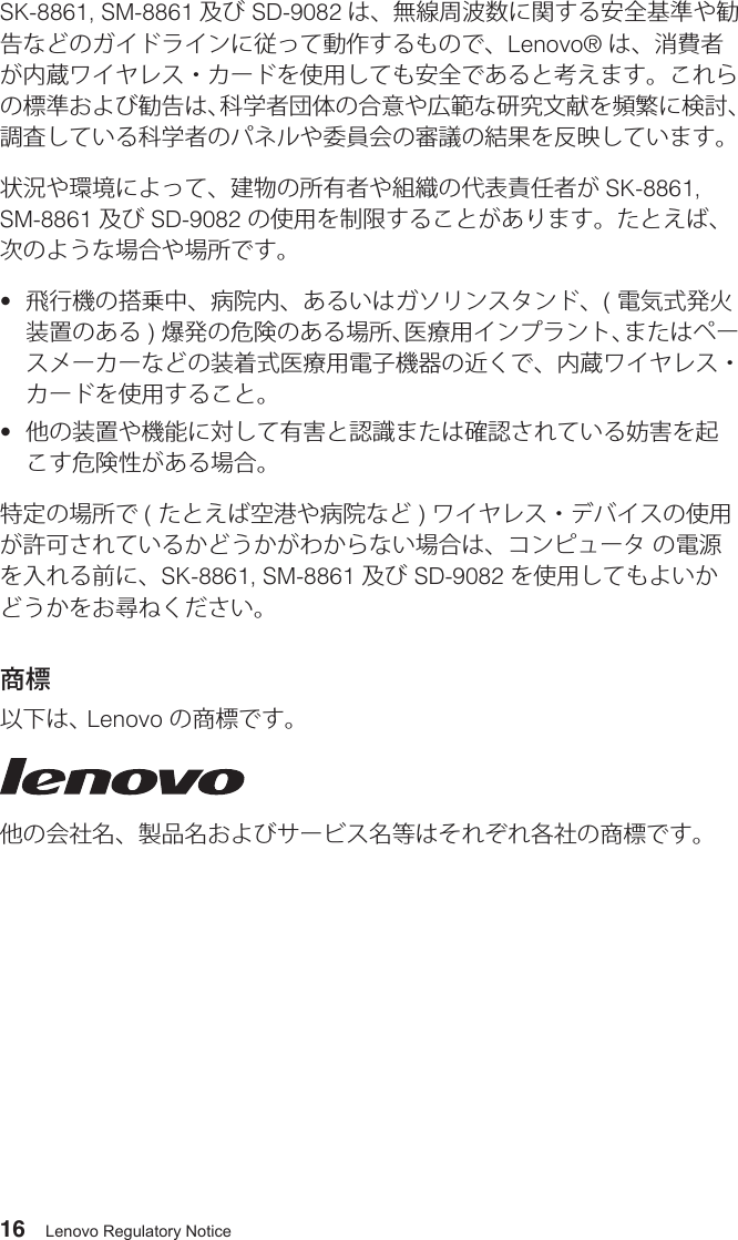 16 Lenovo Regulatory NoticeSK-8861, SM-8861 及び SD-9082 は、無線周波数に関する安全基準や勧告などのガイドラインに従って動作するもので、Lenovo® は、消費者が内蔵ワイヤレス・カードを使用しても安全であると考えます。これらの標準および勧告は、科学者団体の合意や広範な研究文献を頻繁に検討、調査している科学者のパネルや委員会の審議の結果を反映しています。状況や環境によって、建物の所有者や組織の代表責任者が SK-8861, SM-8861 及び SD-9082 の使用を制限することがあります。たとえば、次のような場合や場所です。•  飛行機の搭乗中、病院内、あるいはガソリンスタンド、( 電気式発火装置のある ) 爆発の危険のある場所、医療用インプラント、またはペースメーカーなどの装着式医療用電子機器の近くで、内蔵ワイヤレス・カードを使用すること。•  他の装置や機能に対して有害と認識または確認されている妨害を起こす危険性がある場合。特定の場所で ( たとえば空港や病院など ) ワイヤレス・デバイスの使用が許可されているかどうかがわからない場合は、コンピュータ の電源を入れる前に、SK-8861, SM-8861 及び SD-9082 を使用してもよいかどうかをお尋ねください。商標以下は、 Lenovo の商標です。他の会社名、製品名およびサービス名等はそれぞれ各社の商標です。