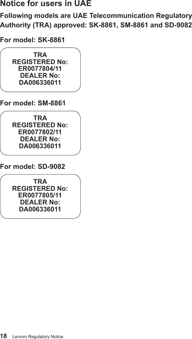 18 Lenovo Regulatory NoticeNotice for users in UAEFollowing models are UAE Telecommunication Regulatory Authority (TRA) approved: SK-8861, SM-8861 and SD-9082For model: SK-8861TRAREGISTERED No:ER0077804/11DEALER No:DA006336011For model: SM-8861TRAREGISTERED No:ER0077802/11DEALER No:DA006336011For model: SD-9082TRAREGISTERED No:ER0077805/11DEALER No:DA006336011