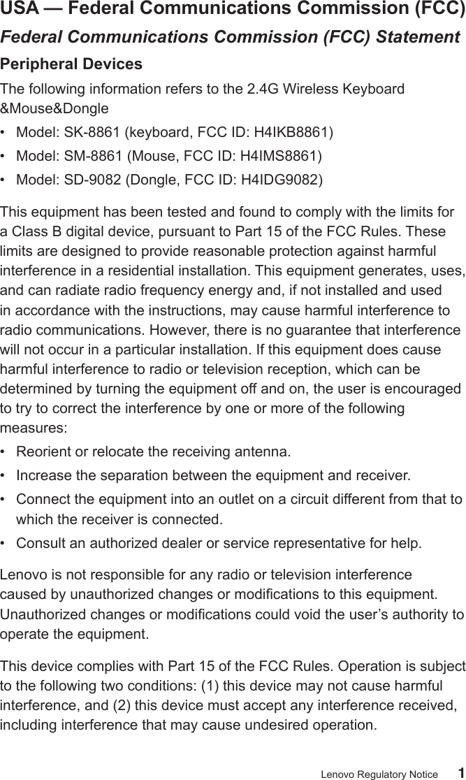 1Lenovo Regulatory NoticeUSA — Federal Communications Commission (FCC)Federal Communications Commission (FCC) StatementPeripheral DevicesThe following information refers to the 2.4G Wireless Keyboard &amp;Mouse&amp;Dongle•  Model: SK-8861 (keyboard, FCC ID: H4IKB8861)•  Model: SM-8861 (Mouse, FCC ID: H4IMS8861)•  Model: SD-9082 (Dongle, FCC ID: H4IDG9082)This equipment has been tested and found to comply with the limits for a Class B digital device, pursuant to Part 15 of the FCC Rules. These limits are designed to provide reasonable protection against harmful interference in a residential installation. This equipment generates, uses, and can radiate radio frequency energy and, if not installed and used in accordance with the instructions, may cause harmful interference to radio communications. However, there is no guarantee that interference will not occur in a particular installation. If this equipment does cause harmful interference to radio or television reception, which can be determined by turning the equipment off and on, the user is encouraged to try to correct the interference by one or more of the following measures:•  Reorient or relocate the receiving antenna.•  Increase the separation between the equipment and receiver.•  Connect the equipment into an outlet on a circuit different from that to which the receiver is connected.•  Consult an authorized dealer or service representative for help.Lenovo is not responsible for any radio or television interference caused by unauthorized changes or modications to this equipment. Unauthorized changes or modications could void the user’s authority to operate the equipment. This device complies with Part 15 of the FCC Rules. Operation is subject to the following two conditions: (1) this device may not cause harmful interference, and (2) this device must accept any interference received, including interference that may cause undesired operation.