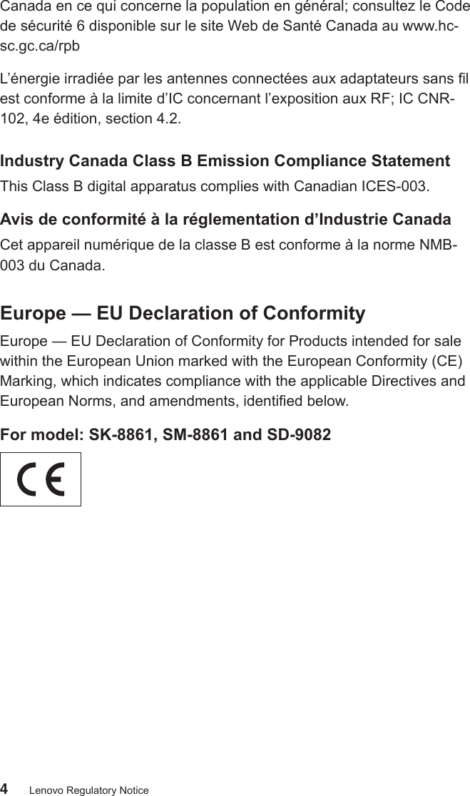 4Lenovo Regulatory NoticeCanada en ce qui concerne la population en général; consultez le Code de sécurité 6 disponible sur le site Web de Santé Canada au www.hc-sc.gc.ca/rpbL’énergie irradiée par les antennes connectées aux adaptateurs sans l est conforme à la limite d’IC concernant l’exposition aux RF; IC CNR-102, 4e édition, section 4.2.Industry Canada Class B Emission Compliance StatementThis Class B digital apparatus complies with Canadian ICES-003.Avis de conformité à la réglementation d’Industrie CanadaCet appareil numérique de la classe B est conforme à la norme NMB-003 du Canada.Europe — EU Declaration of ConformityEurope — EU Declaration of Conformity for Products intended for sale within the European Union marked with the European Conformity (CE) Marking, which indicates compliance with the applicable Directives and European Norms, and amendments, identied below.For model: SK-8861, SM-8861 and SD-9082