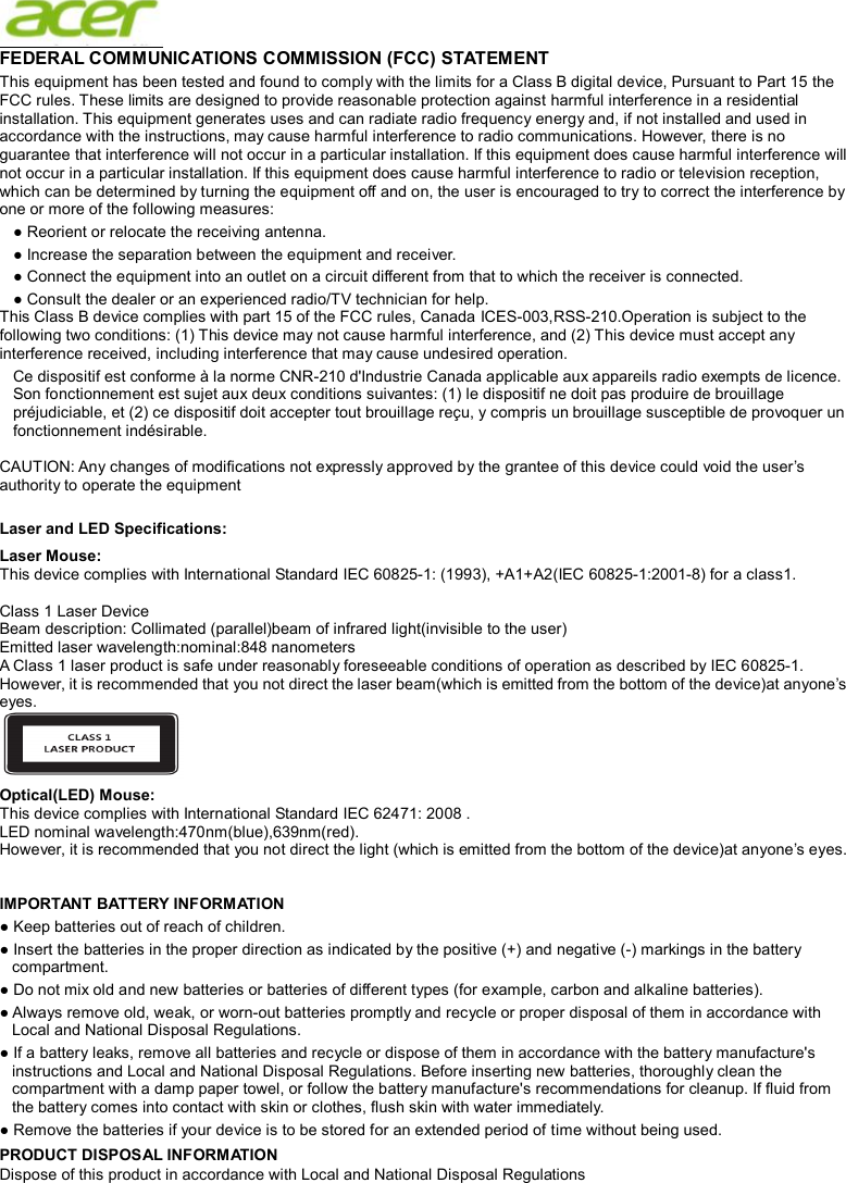  FEDERAL COMMUNICATIONS COMMISSION (FCC) STATEMENT This equipment has been tested and found to comply with the limits for a Class B digital device, Pursuant to Part 15 the FCC rules. These limits are designed to provide reasonable protection against harmful interference in a residential installation. This equipment generates uses and can radiate radio frequency energy and, if not installed and used in accordance with the instructions, may cause harmful interference to radio communications. However, there is no guarantee that interference will not occur in a particular installation. If this equipment does cause harmful interference will not occur in a particular installation. If this equipment does cause harmful interference to radio or television reception, which can be determined by turning the equipment off and on, the user is encouraged to try to correct the interference by one or more of the following measures: ● Reorient or relocate the receiving antenna. ● Increase the separation between the equipment and receiver. ● Connect the equipment into an outlet on a circuit different from that to which the receiver is connected. ● Consult the dealer or an experienced radio/TV technician for help. This Class B device complies with part 15 of the FCC rules, Canada ICES-003,RSS-210.Operation is subject to the following two conditions: (1) This device may not cause harmful interference, and (2) This device must accept any interference received, including interference that may cause undesired operation. Ce dispositif est conforme à la norme CNR-210 d&apos;Industrie Canada applicable aux appareils radio exempts de licence. Son fonctionnement est sujet aux deux conditions suivantes: (1) le dispositif ne doit pas produire de brouillage préjudiciable, et (2) ce dispositif doit accepter tout brouillage reçu, y compris un brouillage susceptible de provoquer un fonctionnement indésirable.  CAUTION: Any changes of modifications not expressly approved by the grantee of this device could void the user’s authority to operate the equipment  Laser and LED Specifications: Laser Mouse: This device complies with International Standard IEC 60825-1: (1993), +A1+A2(IEC 60825-1:2001-8) for a class1.  Class 1 Laser Device Beam description: Collimated (parallel)beam of infrared light(invisible to the user) Emitted laser wavelength:nominal:848 nanometers A Class 1 laser product is safe under reasonably foreseeable conditions of operation as described by IEC 60825-1. However, it is recommended that you not direct the laser beam(which is emitted from the bottom of the device)at anyone’s eyes.  Optical(LED) Mouse: This device complies with International Standard IEC 62471: 2008 . LED nominal wavelength:470nm(blue),639nm(red).   However, it is recommended that you not direct the light (which is emitted from the bottom of the device)at anyone’s eyes.   IMPORTANT BATTERY INFORMATION ● Keep batteries out of reach of children. ● Insert the batteries in the proper direction as indicated by the positive (+) and negative (-) markings in the battery compartment. ● Do not mix old and new batteries or batteries of different types (for example, carbon and alkaline batteries). ● Always remove old, weak, or worn-out batteries promptly and recycle or proper disposal of them in accordance with Local and National Disposal Regulations. ● If a battery leaks, remove all batteries and recycle or dispose of them in accordance with the battery manufacture&apos;s instructions and Local and National Disposal Regulations. Before inserting new batteries, thoroughly clean the compartment with a damp paper towel, or follow the battery manufacture&apos;s recommendations for cleanup. If fluid from the battery comes into contact with skin or clothes, flush skin with water immediately. ● Remove the batteries if your device is to be stored for an extended period of time without being used. PRODUCT DISPOSAL INFORMATION Dispose of this product in accordance with Local and National Disposal Regulations 