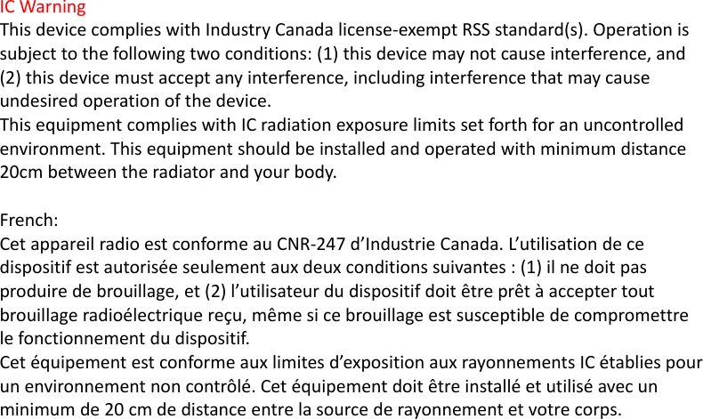 ICWarningThisdevicecomplieswithIndustryCanadalicense‐exemptRSSstandard(s).Operationissubjecttothefollowingtwoconditions:(1)thisdevicemaynotcauseinterference,and(2)thisdevicemustacceptanyinterference,includinginterferencethatmaycauseundesiredoperationofthedevice.ThisequipmentcomplieswithICradiationexposurelimitssetforthforanuncontrolledenvironment.Thisequipmentshouldbeinstalledandoperatedwithminimumdistance20cmbetweentheradiatorandyourbody.French:CetappareilradioestconformeauCNR‐247d’IndustrieCanada.L’utilisationdecedispositifestautoriséeseulementauxdeuxconditionssuivantes:(1)ilnedoitpasproduiredebrouillage,et(2)l’utilisateurdudispositifdoitêtreprêtàacceptertoutbrouillageradioélectriquereçu,mêmesicebrouillageestsusceptibledecompromettrelefonctionnementdudispositif.Cetéquipementestconformeauxlimitesd’expositionauxrayonnementsICétabliespourunenvironnementnoncontrôlé.Cetéquipementdoitêtreinstalléetutiliséavecunminimumde20cmdedistanceentrelasourcederayonnementetvotrecorps.