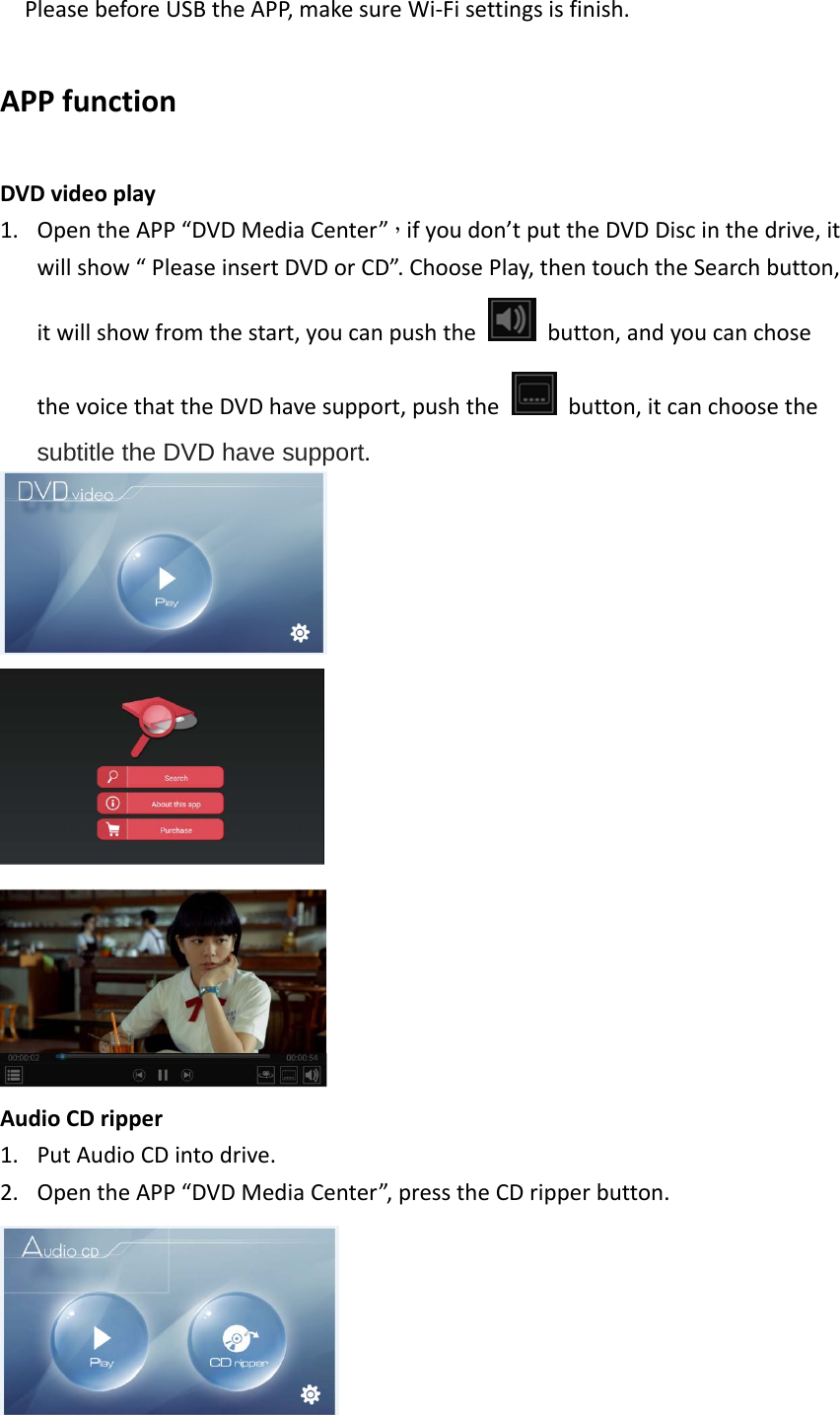 PleasebeforeUSBtheAPP,makesureWi‐Fisettingsisfinish.APPfunctionDVDvideoplay1. OpentheAPP“DVDMediaCenter”，ifyoudon’tputtheDVDDiscinthedrive,itwillshow“PleaseinsertDVDorCD”.ChoosePlay,thentouchtheSearchbutton,itwillshowfromthestart,youcanpushthebutton,andyoucanchosethevoicethattheDVDhavesupport,pushthebutton,itcanchoosethesubtitle the DVD have support.AudioCDripper1. PutAudioCDintodrive.2. OpentheAPP“DVDMediaCenter”,presstheCDripperbutton.