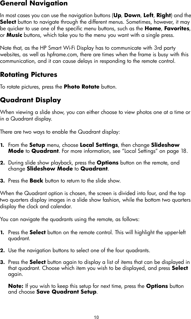 10General NavigationIn most cases you can use the navigation buttons (Up, Down, Left, Right) and the Select button to navigate through the different menus. Sometimes, however, it may be quicker to use one of the specific menu buttons, such as the Home, Favorites, or Music buttons, which take you to the menu you want with a single press.Note that, as the HP Smart Wi-Fi Display has to communicate with 3rd party websites, as well as hpframe.com, there are times when the frame is busy with this communication, and it can cause delays in responding to the remote control.Rotating PicturesTo rotate pictures, press the Photo Rotate button. Quadrant DisplayWhen viewing a slide show, you can either choose to view photos one at a time or in a Quadrant display. There are two ways to enable the Quadrant display:1. From the Setup menu, choose Local Settings, then change Slideshow Mode to Quadrant. For more information, see “Local Settings” on page 18.2. During slide show playback, press the Options button on the remote, and change Slideshow Mode to Quadrant.3. Press the Back button to return to the slide show.When the Quadrant option is chosen, the screen is divided into four, and the top two quarters display images in a slide show fashion, while the bottom two quarters display the clock and calendar.You can navigate the quadrants using the remote, as follows:1. Press the Select button on the remote control. This will highlight the upper-left quadrant.2. Use the navigation buttons to select one of the four quadrants.3. Press the Select button again to display a list of items that can be displayed in that quadrant. Choose which item you wish to be displayed, and press Select again.Note: If you wish to keep this setup for next time, press the Options button and choose Save Quadrant Setup.