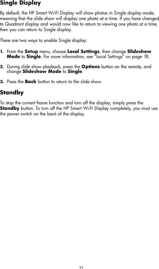 11Single DisplayBy default, the HP Smart Wi-Fi Display will show photos in Single display mode, meaning that the slide show will display one photo at a time. If you have changed to Quadrant display and would now like to return to viewing one photo at a time, then you can return to Single display. There are two ways to enable Single display:1. From the Setup menu, choose Local Settings, then change Slideshow Mode to Single. For more information, see “Local Settings” on page 18.2. During slide show playback, press the Options button on the remote, and change Slideshow Mode to Single.3. Press the Back button to return to the slide show.StandbyTo stop the current frame function and turn off the display, simply press the Standby button. To turn off the HP Smart Wi-Fi Display completely, you must use the power switch on the back of the display.