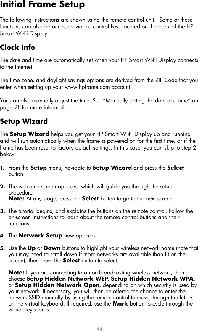 14Initial Frame SetupThe following instructions are shown using the remote control unit.  Some of these functions can also be accessed via the control keys located on the back of the HP Smart Wi-Fi Display.Clock InfoThe date and time are automatically set when your HP Smart Wi-Fi Display connects to the Internet. The time zone, and daylight savings options are derived from the ZIP Code that you enter when setting up your www.hpframe.com account.You can also manually adjust the time. See “Manually setting the date and time” on page 21 for more information. Setup WizardThe Setup Wizard helps you get your HP Smart Wi-Fi Display up and running and will run automatically when the frame is powered on for the first time, or if the frame has been reset to factory default settings. In this case, you can skip to step 2 below.1. From the Setup menu, navigate to Setup Wizard and press the Select button.2. The welcome screen appears, which will guide you through the setup procedure.Note: At any stage, press the Select button to go to the next screen. 3. The tutorial begins, and explains the buttons on the remote control. Follow the on-screen instructions to learn about the remote control buttons and their functions.4. The Network Setup now appears.5. Use the Up or Down buttons to highlight your wireless network name (note that you may need to scroll down if more networks are available than fit on the screen), then press the Select button to select.Note: If you are connecting to a non-broadcasting wireless network, then choose Setup Hidden Network WEP, Setup Hidden Network WPA, or Setup Hidden Network Open, depending on which security is used by your network. If necessary, you will then be offered the chance to enter the network SSID manually by using the remote control to move through the letters on the virtual keyboard. If required, use the Mark button to cycle through the virtual keyboards.