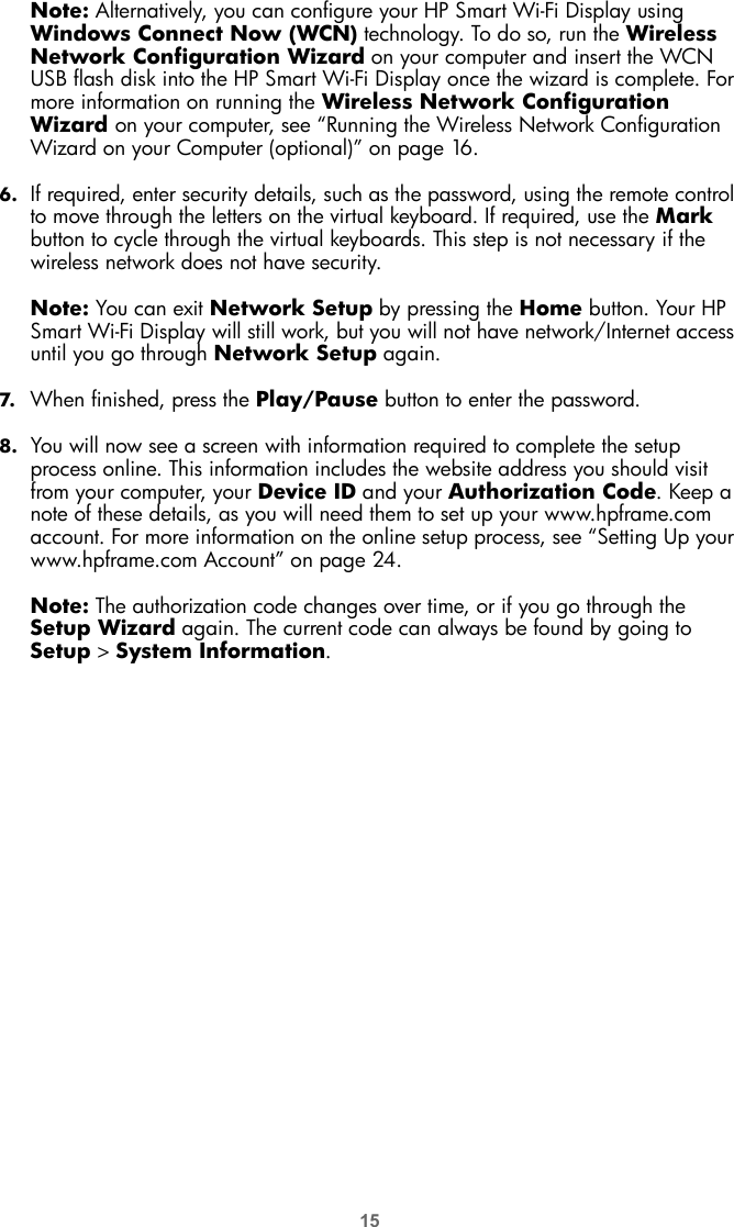 15Note: Alternatively, you can configure your HP Smart Wi-Fi Display using Windows Connect Now (WCN) technology. To do so, run the Wireless Network Configuration Wizard on your computer and insert the WCN USB flash disk into the HP Smart Wi-Fi Display once the wizard is complete. For more information on running the Wireless Network Configuration Wizard on your computer, see “Running the Wireless Network Configuration Wizard on your Computer (optional)” on page 16.6. If required, enter security details, such as the password, using the remote control to move through the letters on the virtual keyboard. If required, use the Mark button to cycle through the virtual keyboards. This step is not necessary if the wireless network does not have security.Note: You can exit Network Setup by pressing the Home button. Your HP Smart Wi-Fi Display will still work, but you will not have network/Internet access until you go through Network Setup again.7. When finished, press the Play/Pause button to enter the password.8. You will now see a screen with information required to complete the setup process online. This information includes the website address you should visit from your computer, your Device ID and your Authorization Code. Keep a note of these details, as you will need them to set up your www.hpframe.com account. For more information on the online setup process, see “Setting Up your www.hpframe.com Account” on page 24.Note: The authorization code changes over time, or if you go through the Setup Wizard again. The current code can always be found by going to Setup &gt; System Information.