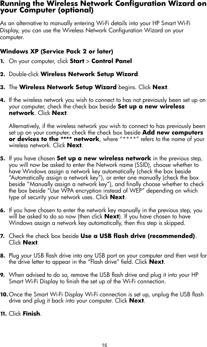 16Running the Wireless Network Configuration Wizard on your Computer (optional)As an alternative to manually entering Wi-Fi details into your HP Smart Wi-Fi Display, you can use the Wireless Network Configuration Wizard on your computer.Windows XP (Service Pack 2 or later)1. On your computer, click Start &gt; Control Panel2. Double-click Wireless Network Setup Wizard.3. The Wireless Network Setup Wizard begins. Click Next.4. If the wireless network you wish to connect to has not previously been set up on your computer, check the check box beside Set up a new wireless network. Click Next.Alternatively, if the wireless network you wish to connect to has previously been set up on your computer, check the check box beside Add new computers or devices to the **** network, where “****” refers to the name of your wireless network. Click Next.5. If you have chosen Set up a new wireless network in the previous step, you will now be asked to enter the Network name (SSID), choose whether to have Windows assign a network key automatically (check the box beside “Automatically assign a network key”), or enter one manually (check the box beside “Manually assign a network key”), and finally choose whether to check the box beside “Use WPA encryption instead of WEP” depending on which type of security your network uses. Click Next.6. If you have chosen to enter the network key manually in the previous step, you will be asked to do so now (then click Next). If you have chosen to have Windows assign a network key automatically, then this step is skipped.7. Check the check box beside Use a USB flash drive (recommended). Click Next.8. Plug your USB flash drive into any USB port on your computer and then wait for the drive letter to appear in the “Flash drive” field. Click Next.9. When advised to do so, remove the USB flash drive and plug it into your HP Smart Wi-Fi Display to finish the set up of the Wi-Fi connection.10. Once the Smart Wi-Fi Display Wi-Fi connection is set up, unplug the USB flash drive and plug it back into your computer. Click Next.11. Click Finish.