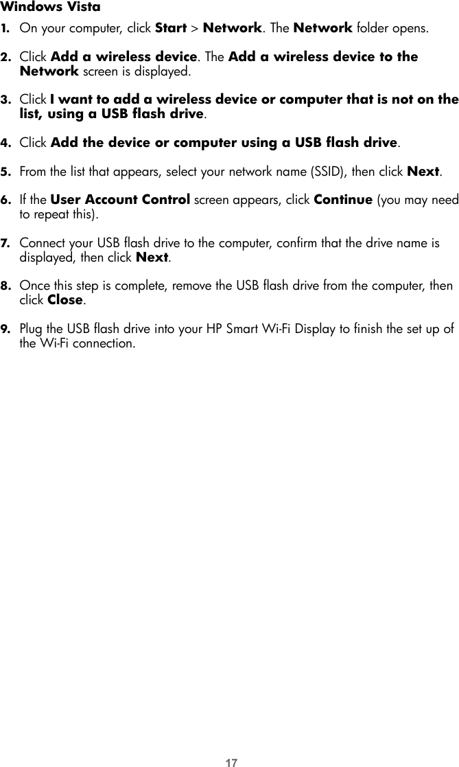 17Windows Vista1. On your computer, click Start &gt; Network. The Network folder opens.2. Click Add a wireless device. The Add a wireless device to the Network screen is displayed.3. Click I want to add a wireless device or computer that is not on the list, using a USB flash drive.4. Click Add the device or computer using a USB flash drive.5. From the list that appears, select your network name (SSID), then click Next.6. If the User Account Control screen appears, click Continue (you may need to repeat this).7. Connect your USB flash drive to the computer, confirm that the drive name is displayed, then click Next.8. Once this step is complete, remove the USB flash drive from the computer, then click Close.9. Plug the USB flash drive into your HP Smart Wi-Fi Display to finish the set up of the Wi-Fi connection.