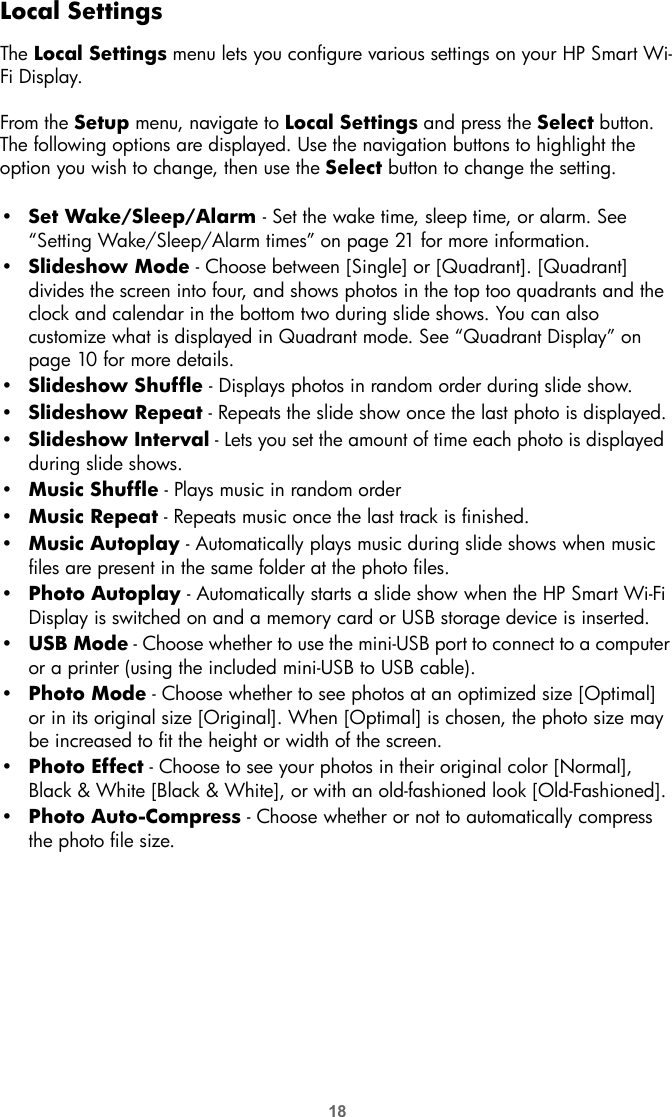 18Local SettingsThe Local Settings menu lets you configure various settings on your HP Smart Wi-Fi Display.From the Setup menu, navigate to Local Settings and press the Select button. The following options are displayed. Use the navigation buttons to highlight the option you wish to change, then use the Select button to change the setting.•Set Wake/Sleep/Alarm - Set the wake time, sleep time, or alarm. See “Setting Wake/Sleep/Alarm times” on page 21 for more information.•Slideshow Mode - Choose between [Single] or [Quadrant]. [Quadrant] divides the screen into four, and shows photos in the top too quadrants and the clock and calendar in the bottom two during slide shows. You can also customize what is displayed in Quadrant mode. See “Quadrant Display” on page 10 for more details.•Slideshow Shuffle - Displays photos in random order during slide show.•Slideshow Repeat - Repeats the slide show once the last photo is displayed.•Slideshow Interval - Lets you set the amount of time each photo is displayed  during slide shows. •Music Shuffle - Plays music in random order•Music Repeat - Repeats music once the last track is finished.•Music Autoplay - Automatically plays music during slide shows when music files are present in the same folder at the photo files.•Photo Autoplay - Automatically starts a slide show when the HP Smart Wi-Fi Display is switched on and a memory card or USB storage device is inserted.•USB Mode - Choose whether to use the mini-USB port to connect to a computer or a printer (using the included mini-USB to USB cable).•Photo Mode - Choose whether to see photos at an optimized size [Optimal] or in its original size [Original]. When [Optimal] is chosen, the photo size may be increased to fit the height or width of the screen.•Photo Effect - Choose to see your photos in their original color [Normal], Black &amp; White [Black &amp; White], or with an old-fashioned look [Old-Fashioned].•Photo Auto-Compress - Choose whether or not to automatically compress the photo file size.