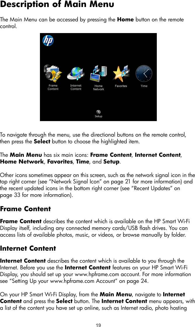 19Description of Main MenuThe Main Menu can be accessed by pressing the Home button on the remote control.To navigate through the menu, use the directional buttons on the remote control, then press the Select button to choose the highlighted item.The Main Menu has six main icons: Frame Content, Internet Content, Home Network, Favorites, Time, and Setup.Other icons sometimes appear on this screen, such as the network signal icon in the top right corner (see “Network Signal Icon” on page 21 for more information) and the recent updated icons in the bottom right corner (see “Recent Updates” on page 33 for more information).Frame ContentFrame Content describes the content which is available on the HP Smart Wi-Fi Display itself, including any connected memory cards/USB flash drives. You can access lists of available photos, music, or videos, or browse manually by folder.Internet ContentInternet Content describes the content which is available to you through the Internet. Before you use the Internet Content features on your HP Smart Wi-Fi Display, you should set up your www.hpframe.com account. For more information see “Setting Up your www.hpframe.com Account” on page 24.On your HP Smart Wi-Fi Display, from the Main Menu, navigate to Internet Content and press the Select button. The Internet Content menu appears, with a list of the content you have set up online, such as Internet radio, photo hosting 