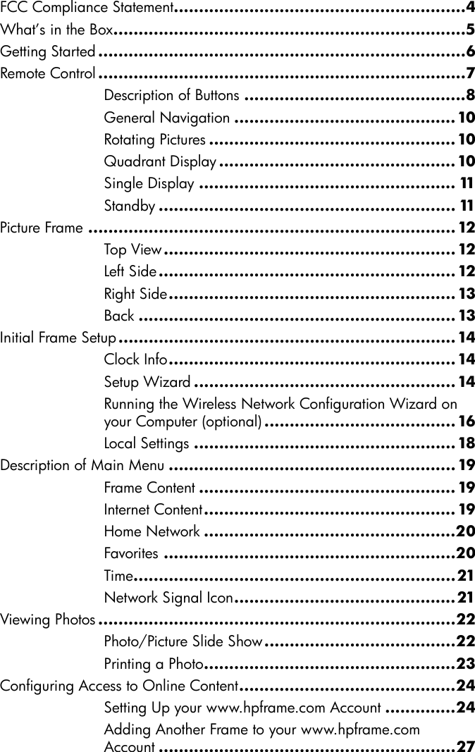 FCC Compliance Statement..........................................................4What’s in the Box......................................................................5Getting Started .........................................................................6Remote Control .........................................................................7Description of Buttons ............................................8General Navigation ............................................10Rotating Pictures .................................................10Quadrant Display............................................... 10Single Display ................................................... 11Standby ........................................................... 11Picture Frame ......................................................................... 12Top View .......................................................... 12Left Side........................................................... 12Right Side......................................................... 13Back ............................................................... 13Initial Frame Setup...................................................................14Clock Info......................................................... 14Setup Wizard ....................................................14Running the Wireless Network Configuration Wizard on your Computer (optional) ......................................16Local Settings .................................................... 18Description of Main Menu ......................................................... 19Frame Content ................................................... 19Internet Content.................................................. 19Home Network ..................................................20Favorites ..........................................................20Time................................................................21Network Signal Icon............................................21Viewing Photos .......................................................................22Photo/Picture Slide Show......................................22Printing a Photo..................................................23Configuring Access to Online Content...........................................24Setting Up your www.hpframe.com Account ..............24Adding Another Frame to your www.hpframe.com Account ...........................................................27