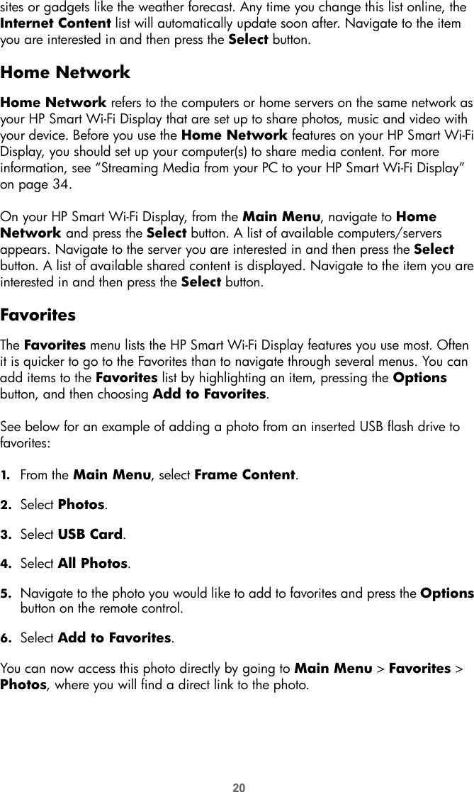 20sites or gadgets like the weather forecast. Any time you change this list online, the Internet Content list will automatically update soon after. Navigate to the item you are interested in and then press the Select button.Home NetworkHome Network refers to the computers or home servers on the same network as your HP Smart Wi-Fi Display that are set up to share photos, music and video with your device. Before you use the Home Network features on your HP Smart Wi-Fi Display, you should set up your computer(s) to share media content. For more information, see “Streaming Media from your PC to your HP Smart Wi-Fi Display” on page 34.On your HP Smart Wi-Fi Display, from the Main Menu, navigate to Home Network and press the Select button. A list of available computers/servers appears. Navigate to the server you are interested in and then press the Select button. A list of available shared content is displayed. Navigate to the item you are interested in and then press the Select button.FavoritesThe Favorites menu lists the HP Smart Wi-Fi Display features you use most. Often it is quicker to go to the Favorites than to navigate through several menus. You can add items to the Favorites list by highlighting an item, pressing the Options button, and then choosing Add to Favorites. See below for an example of adding a photo from an inserted USB flash drive to favorites:1. From the Main Menu, select Frame Content.2. Select Photos.3. Select USB Card.4. Select All Photos.5. Navigate to the photo you would like to add to favorites and press the Options button on the remote control.6. Select Add to Favorites.You can now access this photo directly by going to Main Menu &gt; Favorites &gt; Photos, where you will find a direct link to the photo.