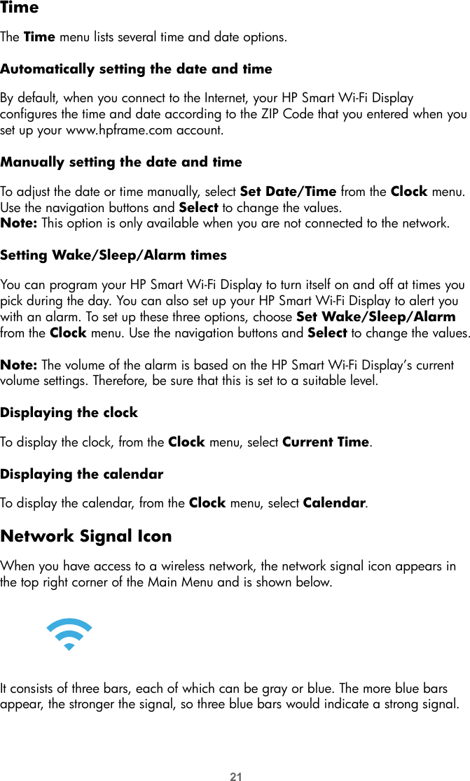 21TimeThe Time menu lists several time and date options. Automatically setting the date and timeBy default, when you connect to the Internet, your HP Smart Wi-Fi Display configures the time and date according to the ZIP Code that you entered when you set up your www.hpframe.com account. Manually setting the date and timeTo adjust the date or time manually, select Set Date/Time from the Clock menu. Use the navigation buttons and Select to change the values. Note: This option is only available when you are not connected to the network.Setting Wake/Sleep/Alarm timesYou can program your HP Smart Wi-Fi Display to turn itself on and off at times you pick during the day. You can also set up your HP Smart Wi-Fi Display to alert you with an alarm. To set up these three options, choose Set Wake/Sleep/Alarm from the Clock menu. Use the navigation buttons and Select to change the values.Note: The volume of the alarm is based on the HP Smart Wi-Fi Display’s current volume settings. Therefore, be sure that this is set to a suitable level.Displaying the clockTo display the clock, from the Clock menu, select Current Time.Displaying the calendarTo display the calendar, from the Clock menu, select Calendar.Network Signal IconWhen you have access to a wireless network, the network signal icon appears in the top right corner of the Main Menu and is shown below.It consists of three bars, each of which can be gray or blue. The more blue bars appear, the stronger the signal, so three blue bars would indicate a strong signal.