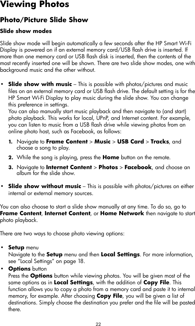 22Viewing PhotosPhoto/Picture Slide ShowSlide show modesSlide show mode will begin automatically a few seconds after the HP Smart Wi-Fi Display is powered on if an external memory card/USB flash drive is inserted. If more than one memory card or USB flash disk is inserted, then the contents of the most recently inserted one will be shown. There are two slide show modes, one with background music and the other without.•Slide show with music – This is possible with photos/pictures and music files on an external memory card or USB flash drive. The default setting is for the HP Smart Wi-Fi Display to play music during the slide show. You can change this preference in settings. You can also manually start music playback and then navigate to (and start) photo playback. This works for local, UPnP, and Internet content. For example, you can listen to music from a USB flash drive while viewing photos from an online photo host, such as Facebook, as follows:1. Navigate to Frame Content &gt; Music &gt; USB Card &gt; Tracks, and choose a song to play. 2. While the song is playing, press the Home button on the remote.3. Navigate to Internet Content &gt; Photos &gt; Facebook, and choose an album for the slide show.•Slide show without music – This is possible with photos/pictures on either internal or external memory sources.You can also choose to start a slide show manually at any time. To do so, go to Frame Content, Internet Content, or Home Network then navigate to start photo playback.There are two ways to choose photo viewing options:•Setup menuNavigate to the Setup menu and then Local Settings. For more information, see “Local Settings” on page 18.•Options buttonPress the Options button while viewing photos. You will be given most of the same options as in Local Settings, with the addition of Copy File. This function allows you to copy a photo from a memory card and paste it to internal memory, for example. After choosing Copy File, you will be given a list of destinations. Simply choose the destination you prefer and the file will be pasted there.