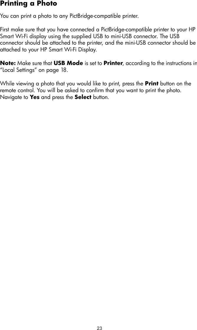 23Printing a PhotoYou can print a photo to any PictBridge-compatible printer.First make sure that you have connected a PictBridge-compatible printer to your HP Smart Wi-Fi display using the supplied USB to mini-USB connector. The USB connector should be attached to the printer, and the mini-USB connector should be attached to your HP Smart Wi-Fi Display. Note: Make sure that USB Mode is set to Printer, according to the instructions in “Local Settings” on page 18.While viewing a photo that you would like to print, press the Print button on the remote control. You will be asked to confirm that you want to print the photo. Navigate to Yes and press the Select button.
