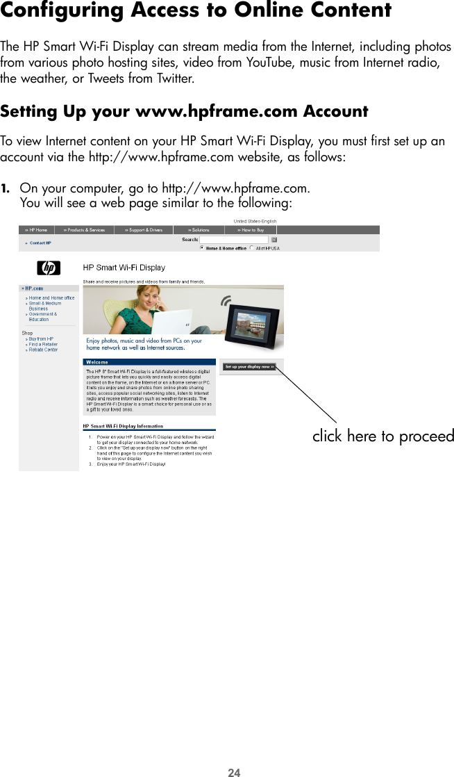 24Configuring Access to Online ContentThe HP Smart Wi-Fi Display can stream media from the Internet, including photos from various photo hosting sites, video from YouTube, music from Internet radio,  the weather, or Tweets from Twitter.Setting Up your www.hpframe.com AccountTo view Internet content on your HP Smart Wi-Fi Display, you must first set up an account via the http://www.hpframe.com website, as follows:1. On your computer, go to http://www.hpframe.com.You will see a web page similar to the following:click here to proceed