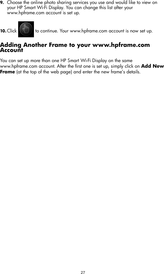 279. Choose the online photo sharing services you use and would like to view on your HP Smart Wi-Fi Display. You can change this list after your www.hpframe.com account is set up.10. Click   to continue. Your www.hpframe.com account is now set up.Adding Another Frame to your www.hpframe.com AccountYou can set up more than one HP Smart Wi-Fi Display on the same www.hpframe.com account. After the first one is set up, simply click on Add New Frame (at the top of the web page) and enter the new frame’s details.