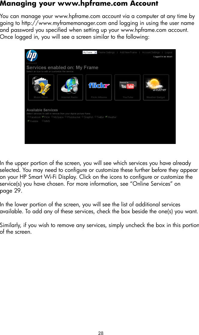 28Managing your www.hpframe.com AccountYou can manage your www.hpframe.com account via a computer at any time by going to http://www.myframemanager.com and logging in using the user name and password you specified when setting up your www.hpframe.com account. Once logged in, you will see a screen similar to the following:In the upper portion of the screen, you will see which services you have already selected. You may need to configure or customize these further before they appear on your HP Smart Wi-Fi Display. Click on the icons to configure or customize the service(s) you have chosen. For more information, see “Online Services” on page 29.In the lower portion of the screen, you will see the list of additional services available. To add any of these services, check the box beside the one(s) you want. Similarly, if you wish to remove any services, simply uncheck the box in this portion of the screen. 