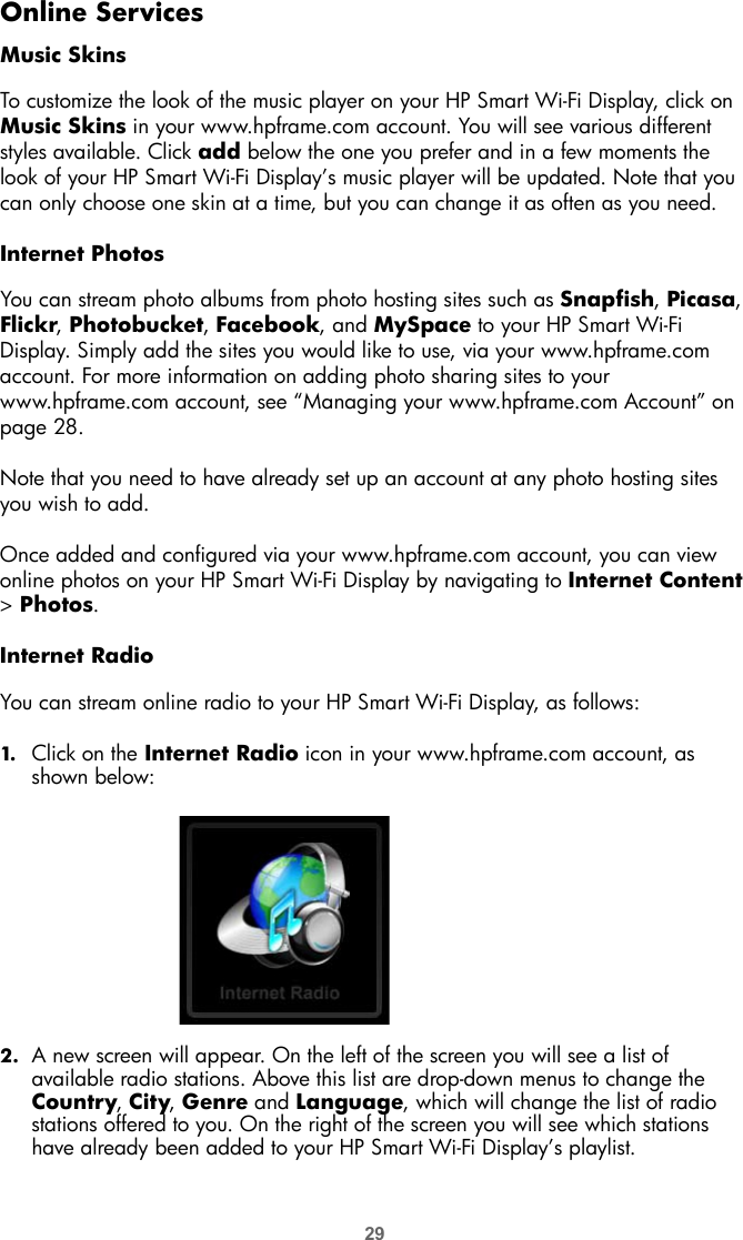29Online ServicesMusic SkinsTo customize the look of the music player on your HP Smart Wi-Fi Display, click on Music Skins in your www.hpframe.com account. You will see various different styles available. Click add below the one you prefer and in a few moments the look of your HP Smart Wi-Fi Display’s music player will be updated. Note that you can only choose one skin at a time, but you can change it as often as you need.Internet PhotosYou can stream photo albums from photo hosting sites such as Snapfish, Picasa, Flickr, Photobucket, Facebook, and MySpace to your HP Smart Wi-Fi Display. Simply add the sites you would like to use, via your www.hpframe.com account. For more information on adding photo sharing sites to your www.hpframe.com account, see “Managing your www.hpframe.com Account” on page 28.Note that you need to have already set up an account at any photo hosting sites you wish to add.  Once added and configured via your www.hpframe.com account, you can view online photos on your HP Smart Wi-Fi Display by navigating to Internet Content &gt; Photos.Internet RadioYou can stream online radio to your HP Smart Wi-Fi Display, as follows:1. Click on the Internet Radio icon in your www.hpframe.com account, as shown below:2. A new screen will appear. On the left of the screen you will see a list of available radio stations. Above this list are drop-down menus to change the Country, City, Genre and Language, which will change the list of radio stations offered to you. On the right of the screen you will see which stations have already been added to your HP Smart Wi-Fi Display’s playlist.