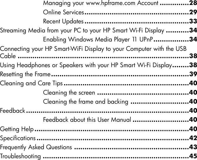 Managing your www.hpframe.com Account ..............28Online Services..................................................29Recent Updates ..................................................33Streaming Media from your PC to your HP Smart Wi-Fi Display ...........34Enabling Windows Media Player 11 UPnP.................34Connecting your HP Smart-WiFi Display to your Computer with the USB Cable ..................................................................................38Using Headphones or Speakers with your HP Smart Wi-Fi Display........38Resetting the Frame..................................................................39Cleaning and Care Tips ............................................................40Cleaning the screen ............................................40Cleaning the frame and backing ............................40Feedback ..............................................................................40Feedback about this User Manual ...........................40Getting Help..........................................................................40Specifications .........................................................................42Frequently Asked Questions .......................................................43Troubleshooting ......................................................................45