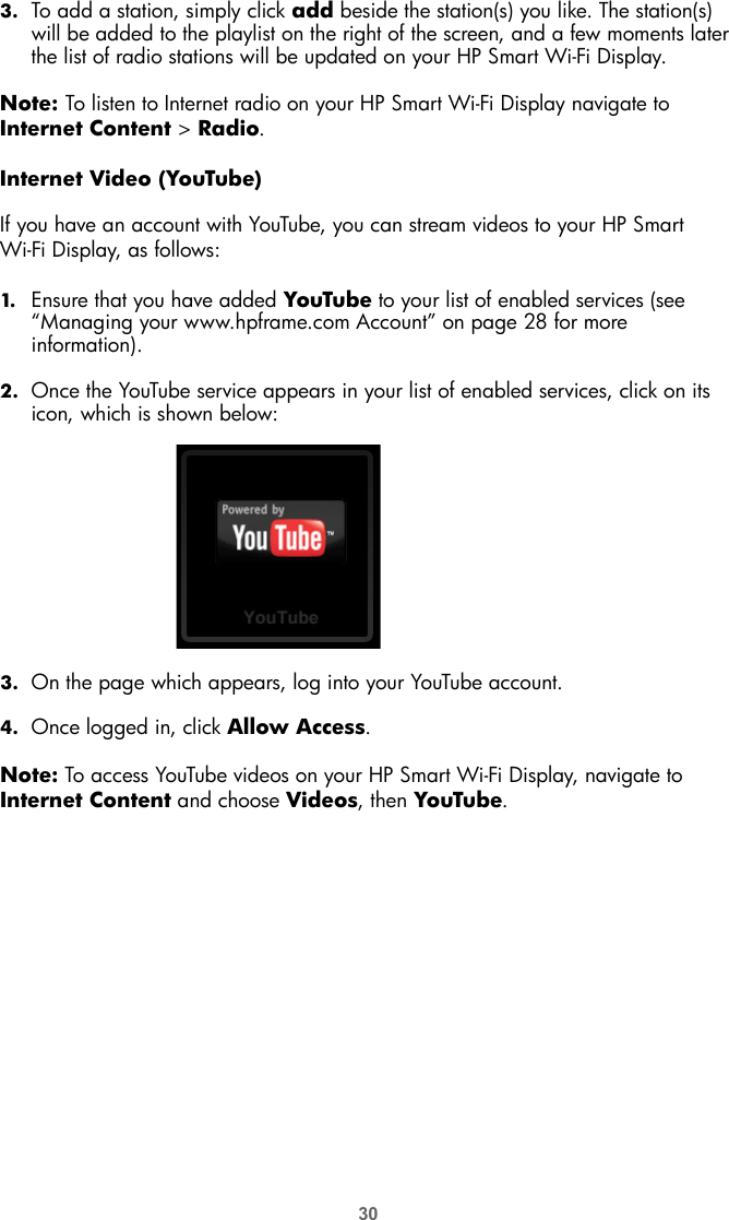 303. To add a station, simply click add beside the station(s) you like. The station(s) will be added to the playlist on the right of the screen, and a few moments later the list of radio stations will be updated on your HP Smart Wi-Fi Display. Note: To listen to Internet radio on your HP Smart Wi-Fi Display navigate to Internet Content &gt; Radio.Internet Video (YouTube)If you have an account with YouTube, you can stream videos to your HP Smart Wi-Fi Display, as follows:1. Ensure that you have added YouTube to your list of enabled services (see “Managing your www.hpframe.com Account” on page 28 for more information). 2. Once the YouTube service appears in your list of enabled services, click on its icon, which is shown below: 3. On the page which appears, log into your YouTube account.4. Once logged in, click Allow Access.Note: To access YouTube videos on your HP Smart Wi-Fi Display, navigate to Internet Content and choose Videos, then YouTube.