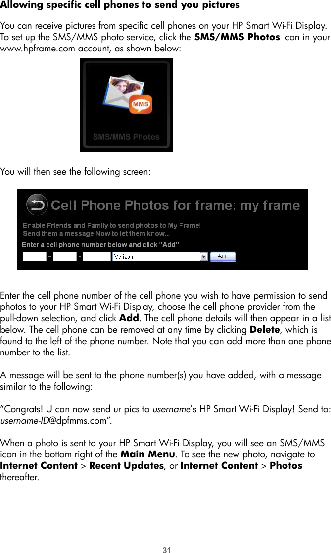 31Allowing specific cell phones to send you picturesYou can receive pictures from specific cell phones on your HP Smart Wi-Fi Display. To set up the SMS/MMS photo service, click the SMS/MMS Photos icon in your www.hpframe.com account, as shown below:You will then see the following screen:Enter the cell phone number of the cell phone you wish to have permission to send photos to your HP Smart Wi-Fi Display, choose the cell phone provider from the pull-down selection, and click Add. The cell phone details will then appear in a list below. The cell phone can be removed at any time by clicking Delete, which is found to the left of the phone number. Note that you can add more than one phone number to the list.A message will be sent to the phone number(s) you have added, with a message similar to the following:“Congrats! U can now send ur pics to username’s HP Smart Wi-Fi Display! Send to: username-ID@dpfmms.com”.When a photo is sent to your HP Smart Wi-Fi Display, you will see an SMS/MMS icon in the bottom right of the Main Menu. To see the new photo, navigate to Internet Content &gt; Recent Updates, or Internet Content &gt; Photos thereafter.