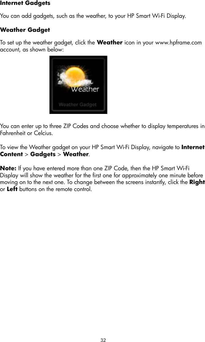 32Internet GadgetsYou can add gadgets, such as the weather, to your HP Smart Wi-Fi Display. Weather GadgetTo set up the weather gadget, click the Weather icon in your www.hpframe.com account, as shown below:You can enter up to three ZIP Codes and choose whether to display temperatures in Fahrenheit or Celcius.To view the Weather gadget on your HP Smart Wi-Fi Display, navigate to Internet Content &gt; Gadgets &gt; Weather.Note: If you have entered more than one ZIP Code, then the HP Smart Wi-Fi Display will show the weather for the first one for approximately one minute before moving on to the next one. To change between the screens instantly, click the Right or Left buttons on the remote control.