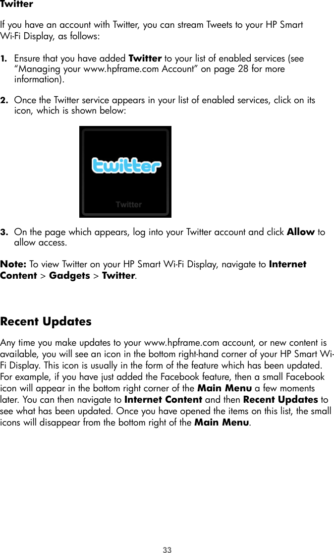 33TwitterIf you have an account with Twitter, you can stream Tweets to your HP Smart Wi-Fi Display, as follows:1. Ensure that you have added Twitter to your list of enabled services (see “Managing your www.hpframe.com Account” on page 28 for more information). 2. Once the Twitter service appears in your list of enabled services, click on its icon, which is shown below: 3. On the page which appears, log into your Twitter account and click Allow to allow access.Note: To view Twitter on your HP Smart Wi-Fi Display, navigate to Internet Content &gt; Gadgets &gt; Twitter.Recent UpdatesAny time you make updates to your www.hpframe.com account, or new content is available, you will see an icon in the bottom right-hand corner of your HP Smart Wi-Fi Display. This icon is usually in the form of the feature which has been updated. For example, if you have just added the Facebook feature, then a small Facebook icon will appear in the bottom right corner of the Main Menu a few moments later. You can then navigate to Internet Content and then Recent Updates to see what has been updated. Once you have opened the items on this list, the small icons will disappear from the bottom right of the Main Menu.