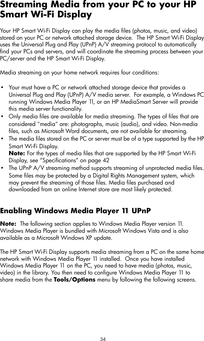 34Streaming Media from your PC to your HP Smart Wi-Fi DisplayYour HP Smart Wi-Fi Display can play the media files (photos, music, and video) stored on your PC or network attached storage device.  The HP Smart Wi-Fi Display uses the Universal Plug and Play (UPnP) A/V streaming protocol to automatically find your PCs and servers, and will coordinate the streaming process between your PC/server and the HP Smart Wi-Fi Display. Media streaming on your home network requires four conditions:•Your must have a PC or network attached storage device that provides a Universal Plug and Play (UPnP) A/V media server.  For example, a Windows PC running Windows Media Player 11, or an HP MediaSmart Server will provide this media server functionality.•Only media files are available for media streaming. The types of files that are considered &quot;media&quot; are: photographs, music (audio), and video. Non-media files, such as Microsoft Word documents, are not available for streaming.•The media files stored on the PC or server must be of a type supported by the HP Smart Wi-Fi Display.Note: For the types of media files that are supported by the HP Smart Wi-Fi Display, see “Specifications” on page 42•The UPnP A/V streaming method supports streaming of unprotected media files. Some files may be protected by a Digital Rights Management system, which may prevent the streaming of those files. Media files purchased and downloaded from an online Internet store are most likely protected.Enabling Windows Media Player 11 UPnPNote:  The following section applies to Windows Media Player version 11.   Windows Media Player is bundled with Microsoft Windows Vista and is also available as a Microsoft Windows XP update.The HP Smart Wi-Fi Display supports media streaming from a PC on the same home network with Windows Media Player 11 installed.  Once you have installed Windows Media Player 11 on the PC, you need to have media (photos, music, video) in the library. You then need to configure Windows Media Player 11 to share media from the Tools/Options menu by following the following screens.